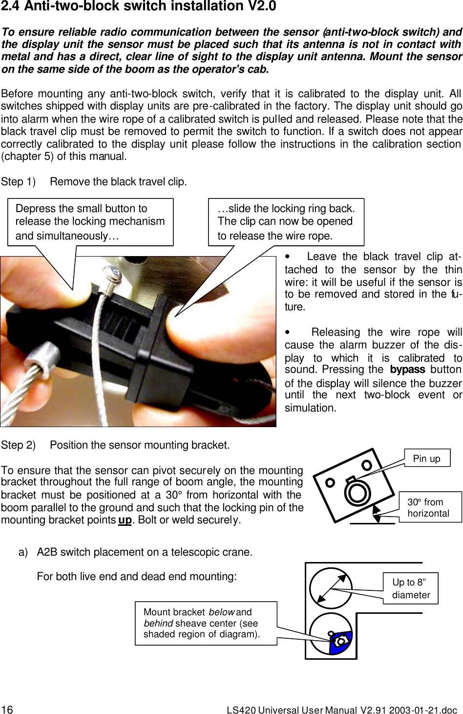 16 LS420 Universal User Manual V2.91 2003-01 -21.doc 2.4 Anti-two-block switch installation V2.0  To ensure reliable radio communication between the sensor (anti-two-block switch) and the display unit the sensor must be placed such that its antenna is not in contact with metal and has a direct, clear line of sight to the display unit antenna. Mount the sensor on the same side of the boom as the operator&apos;s cab.  Before mounting any anti-two-block switch, verify that it is calibrated to the display unit. All switches shipped with display units are pre-calibrated in the factory. The display unit should go into alarm when the wire rope of a calibrated switch is pulled and released. Please note that the black travel clip must be removed to permit the switch to function. If a switch does not appear correctly calibrated to the display unit please follow the instructions in the calibration section (chapter 5) of this manual.  Step 1) Remove the black travel clip.      •   Leave the black travel clip at-tached to the sensor by the thin wire: it will be useful if the sensor is to be removed and stored in the fu-ture.  •   Releasing the wire rope will cause the alarm buzzer of the dis-play to which it is calibrated to sound. Pressing the  bypass button of the display will silence the buzzer until the next two-block event or simulation.   Step 2) Position the sensor mounting bracket.  To ensure that the sensor can pivot securely on the mounting bracket throughout the full range of boom angle, the mounting bracket must be positioned at a 30° from horizontal with the boom parallel to the ground and such that the locking pin of the mounting bracket points up. Bolt or weld securely.   a) A2B switch placement on a telescopic crane.  For both live end and dead end mounting:         Up to 8” diameter Mount bracket below and behind sheave center (see shaded region of diagram). Depress the small button to release the locking mechanism and simultaneously… …slide the locking ring back. The clip can now be opened to release the wire rope. Pin up 30° from horizontal 