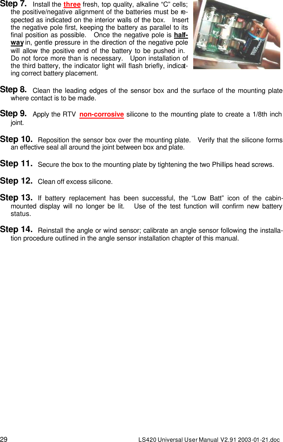 29 LS420 Universal User Manual V2.91 2003-01 -21.doc Step 7. Install the three fresh, top quality, alkaline “C” cells; the positive/negative alignment of the batteries must be re-spected as indicated on the interior walls of the box.   Insert the negative pole first, keeping the battery as parallel to its final position as possible.   Once the negative pole is half-way in, gentle pressure in the direction of the negative pole will allow the positive end of the battery to be pushed in.   Do not force more than is necessary.   Upon installation of the third battery, the indicator light will flash briefly, indicat-ing correct battery placement.   Step 8. Clean the leading edges of the sensor box and the surface of the mounting plate where contact is to be made.  Step 9. Apply the RTV  non-corrosive silicone to the mounting plate to create a 1/8th inch joint.  Step 10. Reposition the sensor box over the mounting plate.   Verify that the silicone forms an effective seal all around the joint between box and plate.  Step 11. Secure the box to the mounting plate by tightening the two Phillips head screws.  Step 12. Clean off excess silicone.  Step 13. If battery replacement has been successful, the “Low Batt” icon of the cabin-mounted display will no longer be lit.   Use of the test function will confirm new battery status.  Step 14. Reinstall the angle or wind sensor; calibrate an angle sensor following the installa-tion procedure outlined in the angle sensor installation chapter of this manual.     