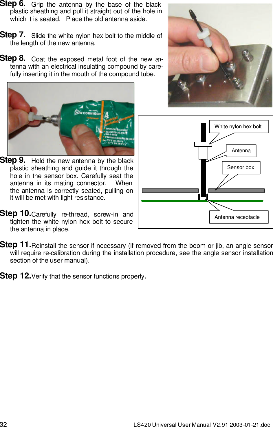 32 LS420 Universal User Manual V2.91 2003-01 -21.doc Step 6. Grip the antenna by the base of the black plastic sheathing and pull it straight out of the hole in which it is seated.   Place the old antenna aside.  Step 7. Slide the white nylon hex bolt to the middle of the length of the new antenna.  Step 8. Coat the exposed metal foot of the new an-tenna with an electrical insulating compound by care-fully inserting it in the mouth of the compound tube.     Step 9. Hold the new antenna by the black plastic sheathing and guide it through the hole in the sensor box. Carefully seat the antenna in its mating connector.   When the antenna is correctly seated, pulling on it will be met with light resistance.   Step 10.Carefully re-thread, screw-in and tighten the white nylon hex bolt to secure the antenna in place.  Step 11.Reinstall the sensor if necessary (if removed from the boom or jib, an angle sensor will require re-calibration during the installation procedure, see the angle sensor installation section of the user manual).  Step 12.Verify that the sensor functions properly.   White nylon hex bolt Antenna Sensor box Antenna receptacle 