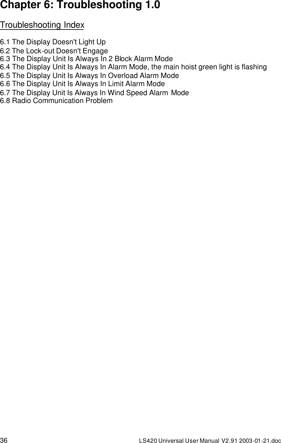 36 LS420 Universal User Manual V2.91 2003-01 -21.doc Chapter 6: Troubleshooting 1.0  Troubleshooting Index  6.1 The Display Doesn&apos;t Light Up 6.2 The Lock-out Doesn&apos;t Engage 6.3 The Display Unit Is Always In 2 Block Alarm Mode 6.4 The Display Unit Is Always In Alarm Mode, the main hoist green light is flashing 6.5 The Display Unit Is Always In Overload Alarm Mode 6.6 The Display Unit Is Always In Limit Alarm Mode 6.7 The Display Unit Is Always In Wind Speed Alarm Mode 6.8 Radio Communication Problem 