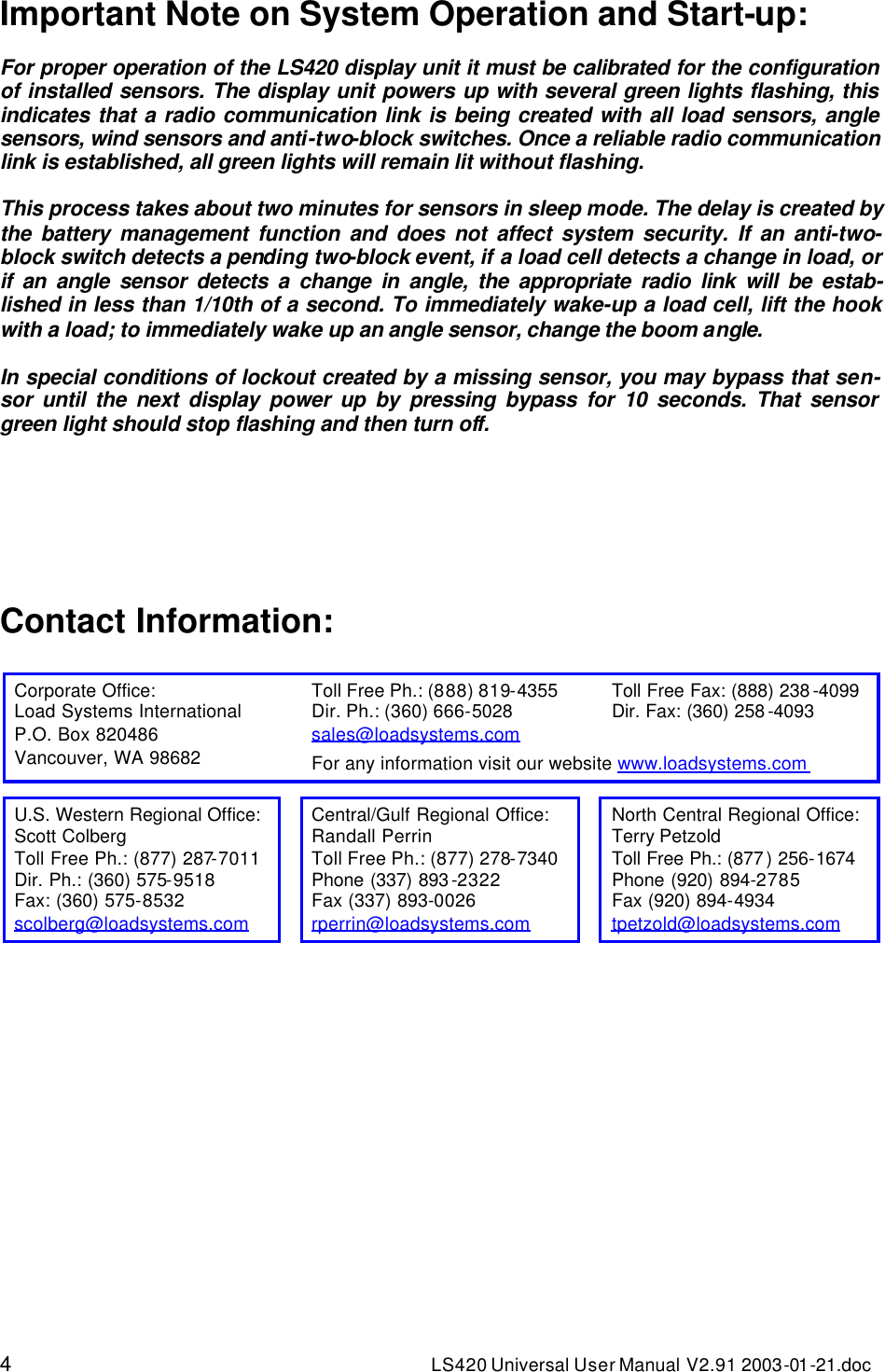 4 LS420 Universal User Manual V2.91 2003-01 -21.doc Important Note on System Operation and Start-up:  For proper operation of the LS420 display unit it must be calibrated for the configuration of installed sensors. The display unit powers up with several green lights flashing, this indicates that a radio communication link is being created with all load sensors, angle sensors, wind sensors and anti-two-block switches. Once a reliable radio communication link is established, all green lights will remain lit without flashing.  This process takes about two minutes for sensors in sleep mode. The delay is created by the battery management function and does not affect system security. If an anti-two-block switch detects a pending two-block event, if a load cell detects a change in load, or if an angle sensor detects a change in angle, the appropriate radio link will be estab-lished in less than 1/10th of a second. To immediately wake-up a load cell, lift the hook with a load; to immediately wake up an angle sensor, change the boom angle.  In special conditions of lockout created by a missing sensor, you may bypass that sen-sor until the next display power up by pressing bypass for 10 seconds. That sensor green light should stop flashing and then turn off.      Contact Information:                     Corporate Office: Toll Free Ph.: (888) 819-4355 Toll Free Fax: (888) 238 -4099 Load Systems International Dir. Ph.: (360) 666-5028 Dir. Fax: (360) 258 -4093 P.O. Box 820486 sales@loadsystems.com   Vancouver, WA 98682  For any information visit our website www.loadsystems.com   U.S. Western Regional Office:  Central/Gulf Regional Office: North Central Regional Office: Scott Colberg Randall Perrin Terry Petzold Toll Free Ph.: (877) 287-7011 Toll Free Ph.: (877) 278-7340 Toll Free Ph.: (877 ) 256-1674 Dir. Ph.: (360) 575-9518 Phone (337) 893 -2322 Phone (920) 894-2785 Fax: (360) 575-8532 Fax (337) 893-0026 Fax (920) 894-4934 scolberg@loadsystems.com  rperrin@loadsystems.com  tpetzold@loadsystems.com  