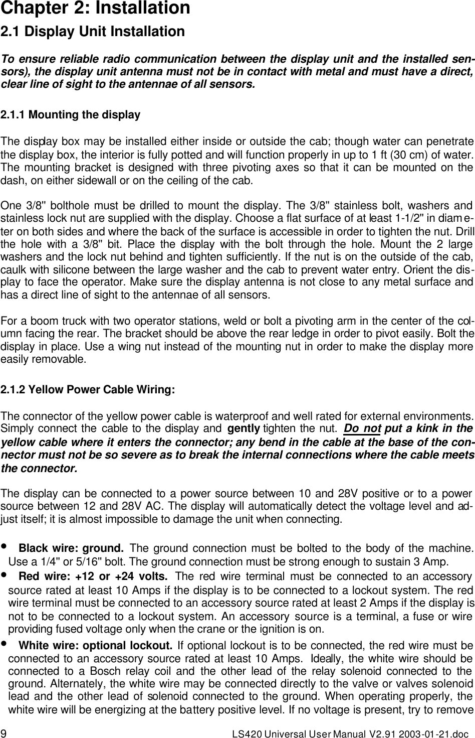 9 LS420 Universal User Manual V2.91 2003-01 -21.doc Chapter 2: Installation 2.1 Display Unit Installation  To ensure reliable radio communication between the display unit and the installed sen-sors), the display unit antenna must not be in contact with metal and must have a direct, clear line of sight to the antennae of all sensors.  2.1.1 Mounting the display  The display box may be installed either inside or outside the cab; though water can penetrate the display box, the interior is fully potted and will function properly in up to 1 ft (30 cm) of water. The mounting bracket is designed with three pivoting axes so that it can be mounted on the dash, on either sidewall or on the ceiling of the cab.  One 3/8&apos;&apos; bolthole must be drilled to mount the display. The 3/8&apos;&apos; stainless bolt, washers and stainless lock nut are supplied with the display. Choose a flat surface of at least 1-1/2&apos;&apos; in diame-ter on both sides and where the back of the surface is accessible in order to tighten the nut. Drill the hole with a 3/8&apos;&apos; bit. Place the display with the bolt through the hole. Mount the 2 large washers and the lock nut behind and tighten sufficiently. If the nut is on the outside of the cab, caulk with silicone between the large washer and the cab to prevent water entry. Orient the dis-play to face the operator. Make sure the display antenna is not close to any metal surface and has a direct line of sight to the antennae of all sensors.  For a boom truck with two operator stations, weld or bolt a pivoting arm in the center of the col-umn facing the rear. The bracket should be above the rear ledge in order to pivot easily. Bolt the display in place. Use a wing nut instead of the mounting nut in order to make the display more easily removable.  2.1.2 Yellow Power Cable Wiring:  The connector of the yellow power cable is waterproof and well rated for external environments. Simply connect the cable to the display and gently tighten the nut. Do not put a kink in the yellow cable where it enters the connector; any bend in the cable at the base of the con-nector must not be so severe as to break the internal connections where the cable meets the connector.  The display can be connected to a power source between 10 and 28V positive or to a power source between 12 and 28V AC. The display will automatically detect the voltage level and ad-just itself; it is almost impossible to damage the unit when connecting.   • Black wire: ground. The ground connection must be bolted to the body of the machine. Use a 1/4&apos;&apos; or 5/16&apos;&apos; bolt. The ground connection must be strong enough to sustain 3 Amp. • Red wire: +12 or +24 volts.  The red wire terminal must be connected to an accessory source rated at least 10 Amps if the display is to be connected to a lockout system. The red wire terminal must be connected to an accessory source rated at least 2 Amps if the display is not to be connected to a lockout system. An accessory source is a terminal, a fuse or wire providing fused voltage only when the crane or the ignition is on. • White wire: optional lockout. If optional lockout is to be connected, the red wire must be connected to an accessory source rated at least 10 Amps.  Ideally, the white wire should be connected to a Bosch relay coil and the other lead of the relay solenoid connected to the ground. Alternately, the white wire may be connected directly to the valve or valves solenoid lead and the other lead of solenoid connected to the ground. When operating properly, the white wire will be energizing at the battery positive level. If no voltage is present, try to remove 