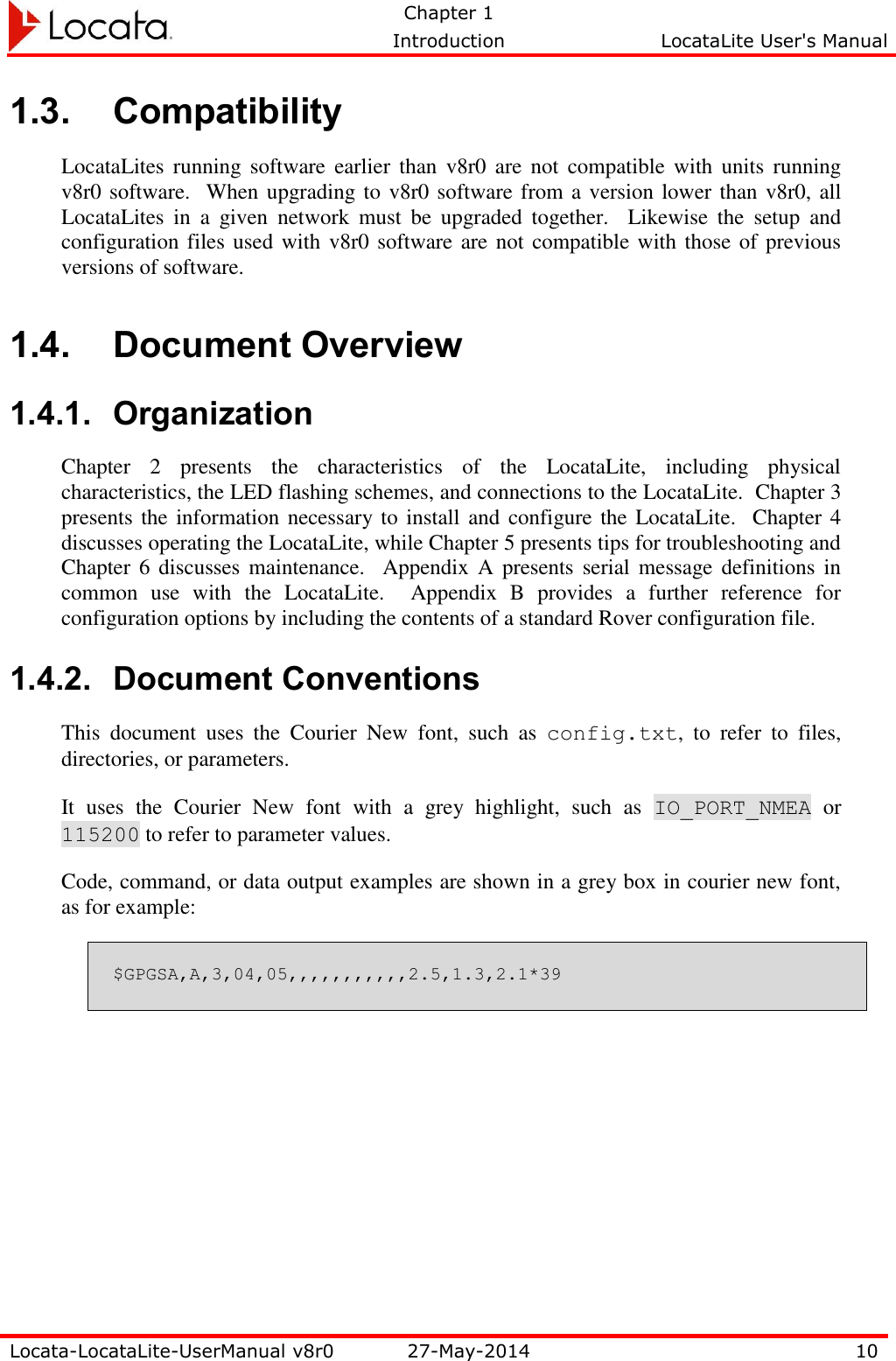   Chapter 1     Introduction  LocataLite User&apos;s Manual    Locata-LocataLite-UserManual v8r0 27-May-2014 10  1.3. Compatibility LocataLites running software  earlier than  v8r0  are  not  compatible  with  units  running v8r0 software.  When upgrading to v8r0 software from a version lower than v8r0, all LocataLites  in  a  given  network  must  be  upgraded  together.    Likewise  the  setup  and configuration files used with v8r0 software are  not compatible with those of previous versions of software. 1.4. Document Overview 1.4.1. Organization Chapter  2  presents  the  characteristics  of  the  LocataLite,  including  physical characteristics, the LED flashing schemes, and connections to the LocataLite.  Chapter 3 presents the information necessary to install and configure the LocataLite.  Chapter 4 discusses operating the LocataLite, while Chapter 5 presents tips for troubleshooting and Chapter 6 discusses  maintenance.  Appendix A presents  serial  message definitions in common  use  with  the  LocataLite.  Appendix  B  provides  a  further  reference  for configuration options by including the contents of a standard Rover configuration file. 1.4.2. Document Conventions This  document  uses  the  Courier  New  font,  such  as  config.txt,  to  refer  to  files, directories, or parameters.   It  uses  the  Courier  New  font  with  a  grey  highlight,  such  as  IO_PORT_NMEA  or 115200 to refer to parameter values.   Code, command, or data output examples are shown in a grey box in courier new font, as for example: $GPGSA,A,3,04,05,,,,,,,,,,,2.5,1.3,2.1*39  