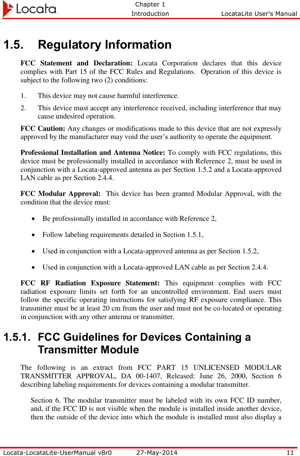   Chapter 1     Introduction  LocataLite User&apos;s Manual    Locata-LocataLite-UserManual v8r0 27-May-2014 11  1.5. Regulatory Information FCC  Statement  and  Declaration:  Locata  Corporation  declares  that  this  device complies with Part 15 of the FCC Rules and Regulations.  Operation of this device is subject to the following two (2) conditions: 1. This device may not cause harmful interference. 2. This device must accept any interference received, including interference that may cause undesired operation. FCC Caution: Any changes or modifications made to this device that are not expressly approved by the manufacturer may void the user’s authority to operate the equipment. Professional Installation and Antenna Notice: To comply with FCC regulations, this device must be professionally installed in accordance with Reference 2, must be used in conjunction with a Locata-approved antenna as per Section 1.5.2 and a Locata-approved LAN cable as per Section 2.4.4. FCC Modular Approval:  This device has been granted Modular Approval, with the condition that the device must:  Be professionally installed in accordance with Reference 2,   Follow labeling requirements detailed in Section 1.5.1,  Used in conjunction with a Locata-approved antenna as per Section 1.5.2,  Used in conjunction with a Locata-approved LAN cable as per Section 2.4.4. FCC  RF  Radiation  Exposure  Statement:  This  equipment  complies  with  FCC radiation  exposure  limits  set  forth  for  an  uncontrolled  environment.  End  users  must follow the specific operating instructions for satisfying RF exposure compliance. This transmitter must be at least 20 cm from the user and must not be co-located or operating in conjunction with any other antenna or transmitter. 1.5.1. FCC Guidelines for Devices Containing a Transmitter Module The  following  is  an  extract  from  FCC  PART  15  UNLICENSED  MODULAR TRANSMITTER  APPROVAL,  DA  00-1407,  Released:  June  26,  2000,  Section  6 describing labeling requirements for devices containing a modular transmitter. Section 6. The modular transmitter must be labeled with its own FCC ID number, and, if the FCC ID is not visible when the module is installed inside another device, then the outside of the device into which the module is installed must also display a 