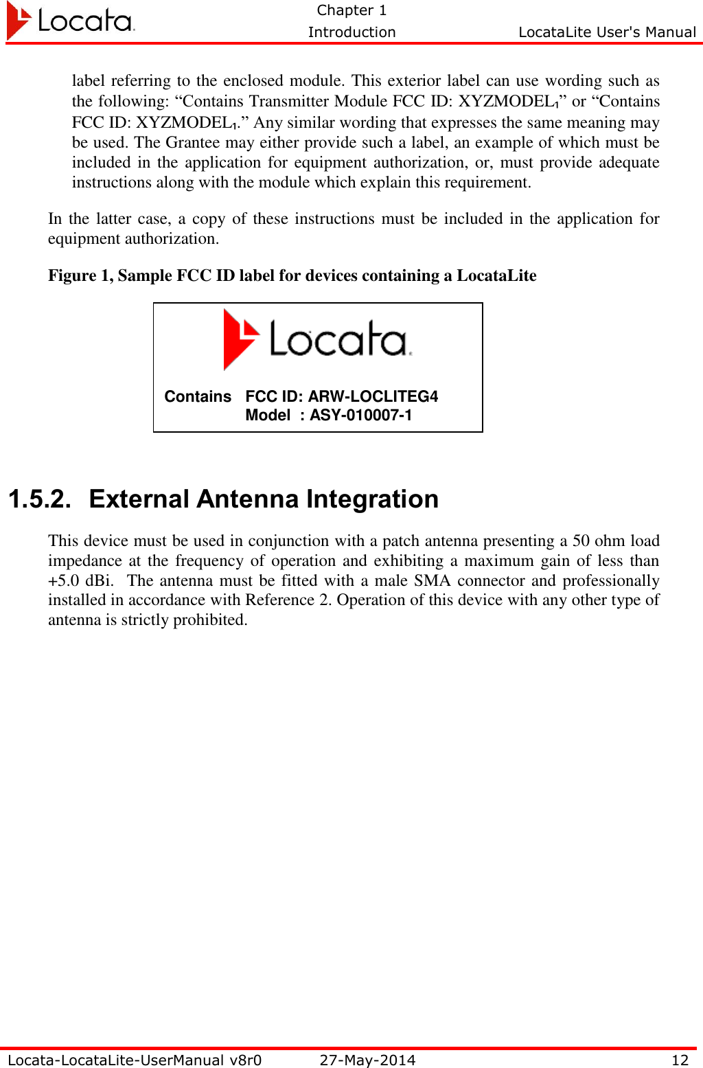   Chapter 1     Introduction  LocataLite User&apos;s Manual    Locata-LocataLite-UserManual v8r0 27-May-2014 12  label referring to the enclosed module. This exterior label can use wording such as the following: “Contains Transmitter Module FCC ID: XYZMODEL₁” or “Contains FCC ID: XYZMODEL₁.” Any similar wording that expresses the same meaning may be used. The Grantee may either provide such a label, an example of which must be included in the  application for equipment authorization, or, must provide adequate instructions along with the module which explain this requirement. In the latter case, a copy of these instructions must be included in the application for equipment authorization. Figure 1, Sample FCC ID label for devices containing a LocataLite      1.5.2. External Antenna Integration This device must be used in conjunction with a patch antenna presenting a 50 ohm load impedance at the frequency of operation and exhibiting a maximum gain of less than +5.0 dBi.  The antenna must be fitted with a male SMA connector and professionally installed in accordance with Reference 2. Operation of this device with any other type of antenna is strictly prohibited.                     Contains   FCC ID: ARW-LOCLITEG4 Model  : ASY-010007-1  