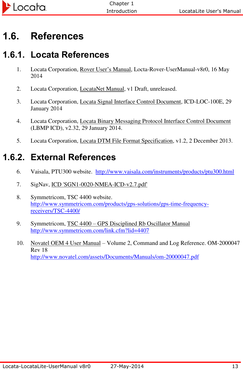   Chapter 1     Introduction  LocataLite User&apos;s Manual    Locata-LocataLite-UserManual v8r0 27-May-2014 13  1.6. References 1.6.1. Locata References 1. Locata Corporation, Rover User’s Manual, Locta-Rover-UserManual-v8r0, 16 May 2014 2. Locata Corporation, LocataNet Manual, v1 Draft, unreleased. 3. Locata Corporation, Locata Signal Interface Control Document, ICD-LOC-100E, 29 January 2014 4. Locata Corporation, Locata Binary Messaging Protocol Interface Control Document (LBMP ICD), v2.32, 29 January 2014.  5. Locata Corporation, Locata DTM File Format Specification, v1.2, 2 December 2013. 1.6.2. External References 6. Vaisala, PTU300 website.  http://www.vaisala.com/instruments/products/ptu300.html  7. SigNav, ICD &apos;SGN1-0020-NMEA-ICD-v2.7.pdf&apos; 8. Symmetricom, TSC 4400 website.  http://www.symmetricom.com/products/gps-solutions/gps-time-frequency-receivers/TSC-4400/ 9. Symmetricom, TSC 4400 – GPS Disciplined Rb Oscillator Manual http://www.symmetricom.com/link.cfm?lid=4407  10. Novatel OEM 4 User Manual – Volume 2, Command and Log Reference. OM-2000047 Rev 18 http://www.novatel.com/assets/Documents/Manuals/om-20000047.pdf  