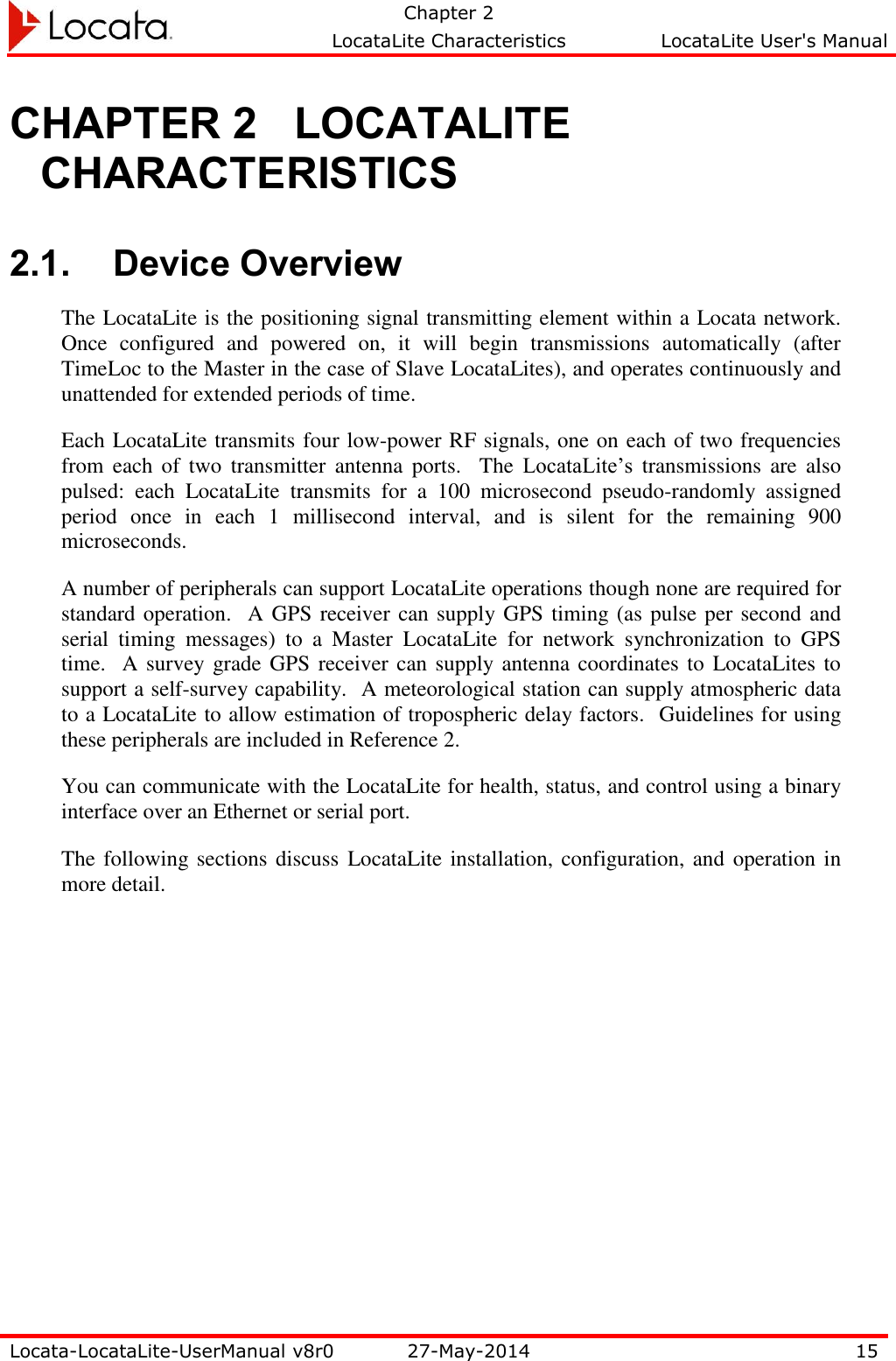   Chapter 2     LocataLite Characteristics  LocataLite User&apos;s Manual    Locata-LocataLite-UserManual v8r0 27-May-2014 15  CHAPTER 2 LOCATALITE CHARACTERISTICS 2.1. Device Overview The LocataLite is the positioning signal transmitting element within a Locata network.  Once  configured  and  powered  on,  it  will  begin  transmissions  automatically  (after TimeLoc to the Master in the case of Slave LocataLites), and operates continuously and unattended for extended periods of time. Each LocataLite transmits four low-power RF signals, one on each of two frequencies from  each  of  two  transmitter  antenna  ports.    The  LocataLite’s  transmissions  are  also pulsed:  each  LocataLite  transmits  for  a  100  microsecond  pseudo-randomly  assigned period  once  in  each  1  millisecond  interval,  and  is  silent  for  the  remaining  900 microseconds.   A number of peripherals can support LocataLite operations though none are required for standard operation.  A GPS receiver can supply GPS timing (as pulse per second and serial  timing  messages)  to  a  Master  LocataLite  for  network  synchronization  to  GPS time.  A survey grade GPS receiver can supply antenna coordinates to  LocataLites to support a self-survey capability.  A meteorological station can supply atmospheric data to a LocataLite to allow estimation of tropospheric delay factors.  Guidelines for using these peripherals are included in Reference 2. You can communicate with the LocataLite for health, status, and control using a binary interface over an Ethernet or serial port. The following sections discuss LocataLite installation, configuration, and  operation in more detail. 