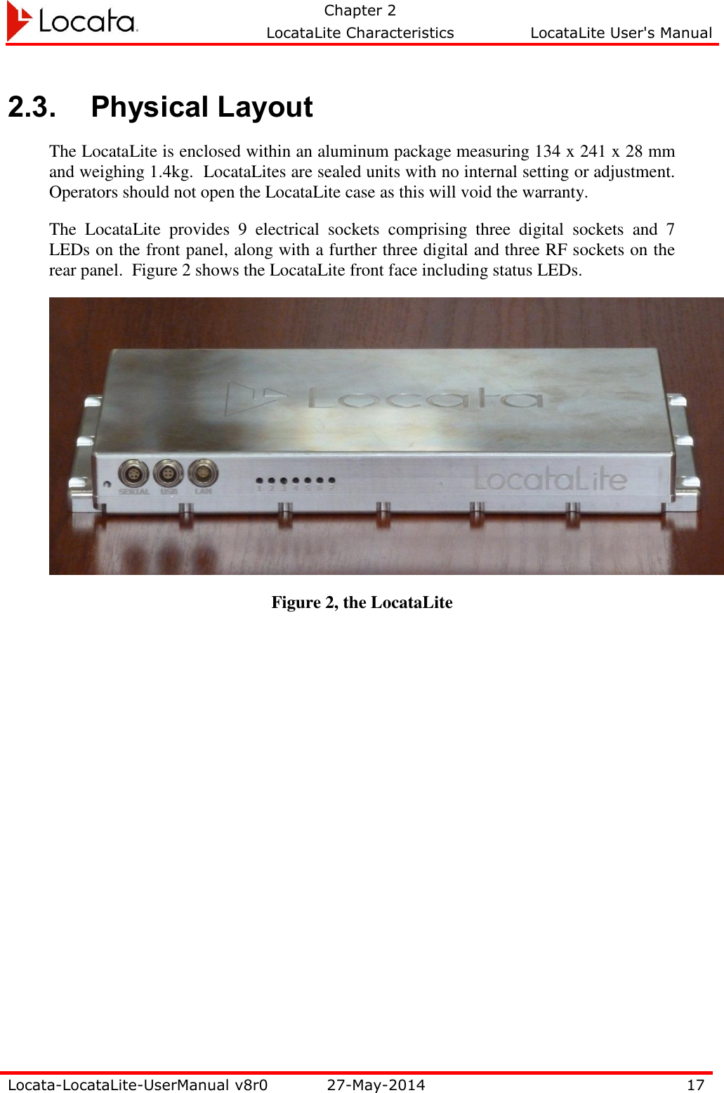   Chapter 2     LocataLite Characteristics  LocataLite User&apos;s Manual    Locata-LocataLite-UserManual v8r0 27-May-2014 17  2.3. Physical Layout The LocataLite is enclosed within an aluminum package measuring 134 x 241 x 28 mm and weighing 1.4kg.  LocataLites are sealed units with no internal setting or adjustment.  Operators should not open the LocataLite case as this will void the warranty. The  LocataLite  provides  9  electrical  sockets  comprising  three  digital  sockets  and  7 LEDs on the front panel, along with a further three digital and three RF sockets on the rear panel.  Figure 2 shows the LocataLite front face including status LEDs.  Figure 2, the LocataLite 