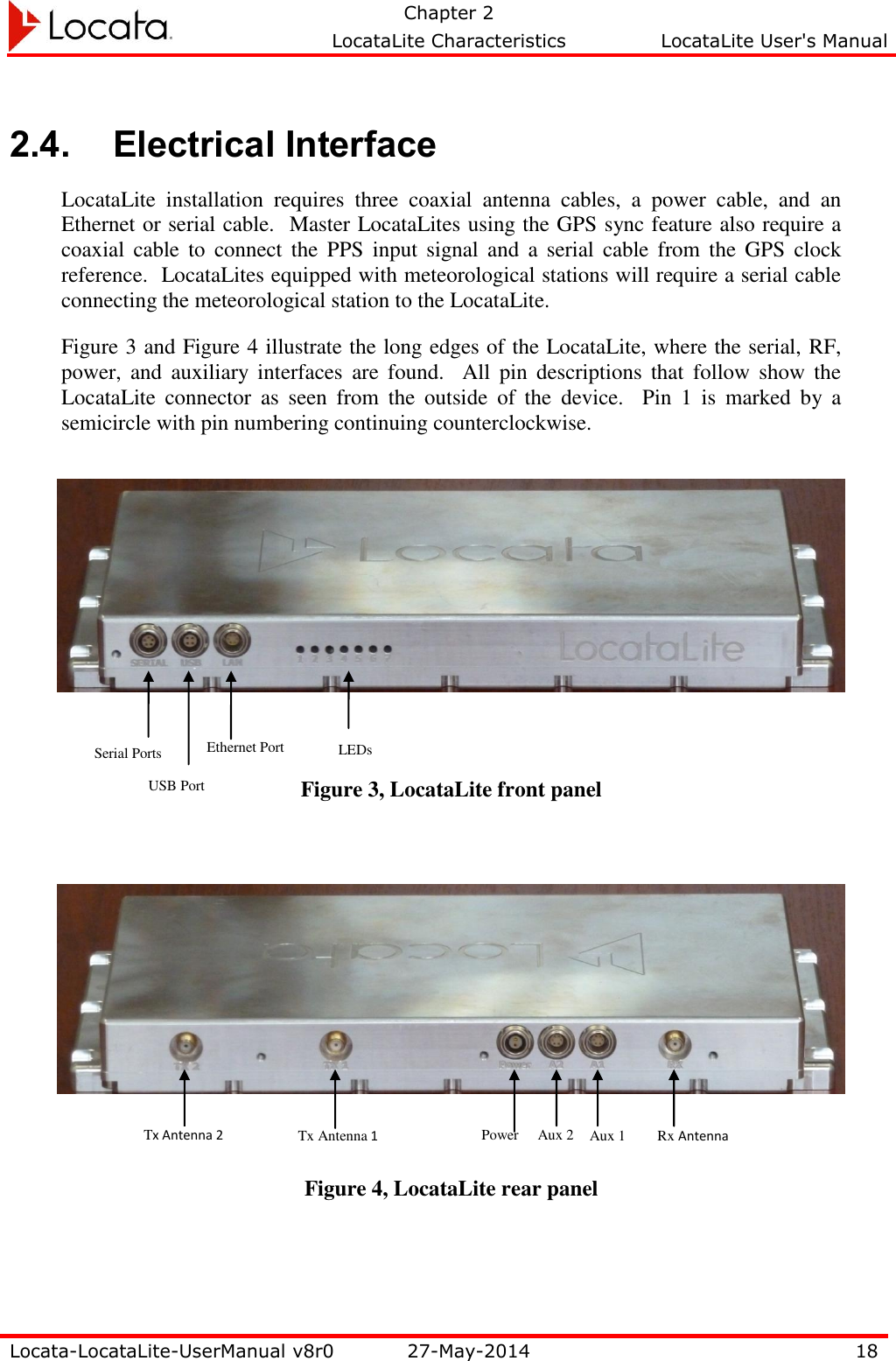   Chapter 2     LocataLite Characteristics  LocataLite User&apos;s Manual    Locata-LocataLite-UserManual v8r0 27-May-2014 18  2.4. Electrical Interface LocataLite  installation  requires  three  coaxial  antenna  cables,  a  power  cable,  and  an Ethernet or serial cable.  Master LocataLites using the GPS sync feature also require a coaxial  cable  to  connect  the  PPS  input  signal  and  a  serial  cable from  the  GPS  clock reference.  LocataLites equipped with meteorological stations will require a serial cable connecting the meteorological station to the LocataLite. Figure 3 and Figure 4 illustrate the long edges of the LocataLite, where the serial, RF, power,  and  auxiliary  interfaces  are  found.    All  pin  descriptions  that  follow  show  the LocataLite  connector  as  seen  from  the  outside  of  the  device.  Pin  1  is  marked  by  a semicircle with pin numbering continuing counterclockwise.      Figure 3, LocataLite front panel      Figure 4, LocataLite rear panel Serial Ports Rx Antenna Aux 1 Aux 2 Power Tx Antenna 2 Tx Antenna 1 Ethernet Port USB Port LEDs 