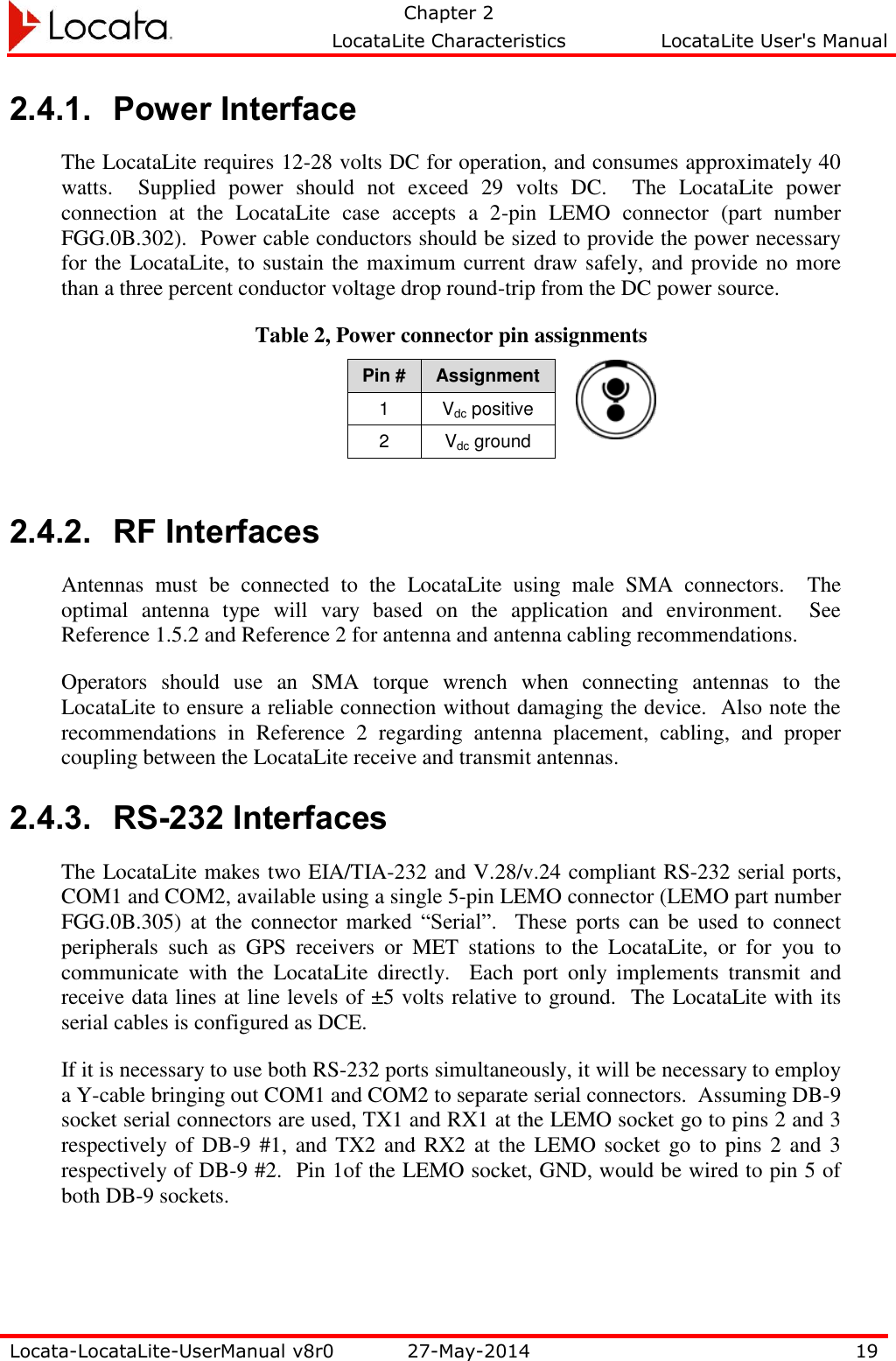   Chapter 2     LocataLite Characteristics  LocataLite User&apos;s Manual    Locata-LocataLite-UserManual v8r0 27-May-2014 19  2.4.1. Power Interface The LocataLite requires 12-28 volts DC for operation, and consumes approximately 40 watts.    Supplied  power  should  not  exceed  29  volts  DC.    The  LocataLite  power connection  at  the  LocataLite  case  accepts  a  2-pin  LEMO  connector  (part  number FGG.0B.302).  Power cable conductors should be sized to provide the power necessary for the LocataLite, to sustain the maximum current draw safely, and provide no more than a three percent conductor voltage drop round-trip from the DC power source. Table 2, Power connector pin assignments Pin # Assignment 1 Vdc positive 2 Vdc ground  2.4.2. RF Interfaces Antennas  must  be  connected  to  the  LocataLite  using  male  SMA  connectors.    The optimal  antenna  type  will  vary  based  on  the  application  and  environment.    See Reference 1.5.2 and Reference 2 for antenna and antenna cabling recommendations. Operators  should  use  an  SMA  torque  wrench  when  connecting  antennas  to  the LocataLite to ensure a reliable connection without damaging the device.  Also note the recommendations  in  Reference  2  regarding  antenna  placement,  cabling,  and  proper coupling between the LocataLite receive and transmit antennas. 2.4.3. RS-232 Interfaces The LocataLite makes two EIA/TIA-232 and V.28/v.24 compliant RS-232 serial ports, COM1 and COM2, available using a single 5-pin LEMO connector (LEMO part number FGG.0B.305)  at  the  connector  marked  “Serial”.    These  ports  can  be  used  to  connect peripherals  such  as  GPS  receivers  or  MET  stations  to  the  LocataLite,  or  for  you  to communicate  with  the  LocataLite  directly.    Each  port  only  implements  transmit  and receive data lines at line levels of ±5 volts relative to ground.  The LocataLite with its serial cables is configured as DCE. If it is necessary to use both RS-232 ports simultaneously, it will be necessary to employ a Y-cable bringing out COM1 and COM2 to separate serial connectors.  Assuming DB-9 socket serial connectors are used, TX1 and RX1 at the LEMO socket go to pins 2 and 3 respectively of DB-9 #1, and TX2 and  RX2 at the  LEMO socket  go to  pins  2 and 3 respectively of DB-9 #2.  Pin 1of the LEMO socket, GND, would be wired to pin 5 of both DB-9 sockets.  