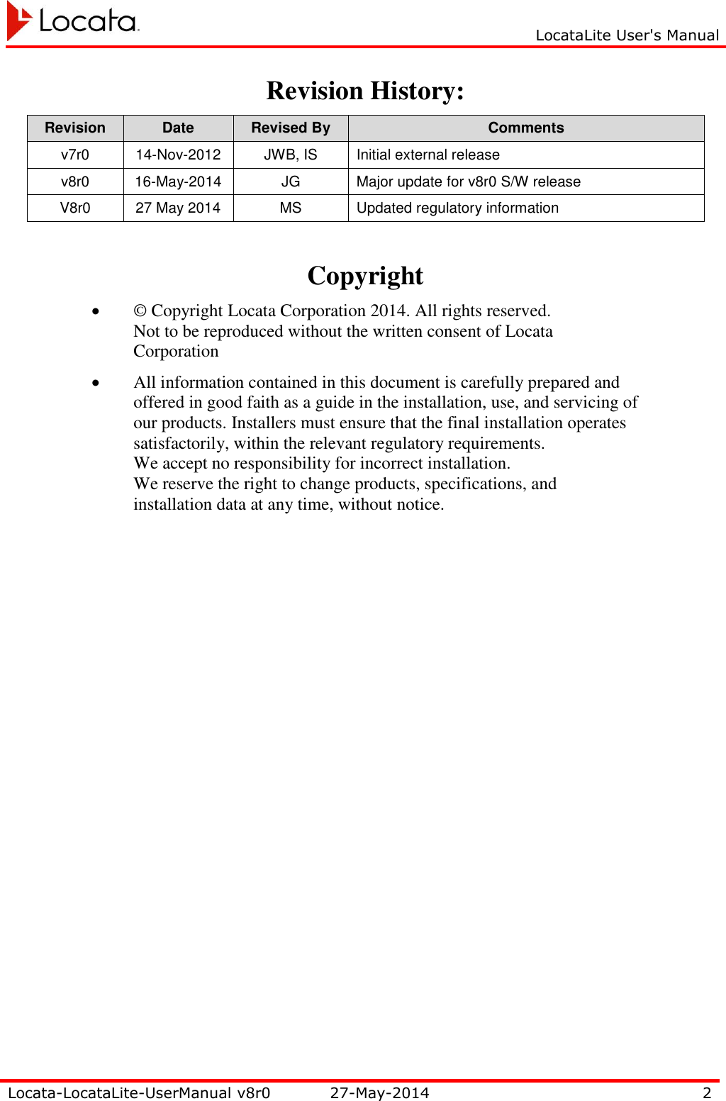     LocataLite User&apos;s Manual   Locata-LocataLite-UserManual v8r0 27-May-2014 2  Revision History: Revision Date Revised By Comments v7r0 14-Nov-2012 JWB, IS Initial external release v8r0 16-May-2014 JG Major update for v8r0 S/W release V8r0 27 May 2014 MS Updated regulatory information  Copyright  © Copyright Locata Corporation 2014. All rights reserved. Not to be reproduced without the written consent of Locata Corporation  All information contained in this document is carefully prepared and offered in good faith as a guide in the installation, use, and servicing of our products. Installers must ensure that the final installation operates satisfactorily, within the relevant regulatory requirements. We accept no responsibility for incorrect installation. We reserve the right to change products, specifications, and installation data at any time, without notice. 