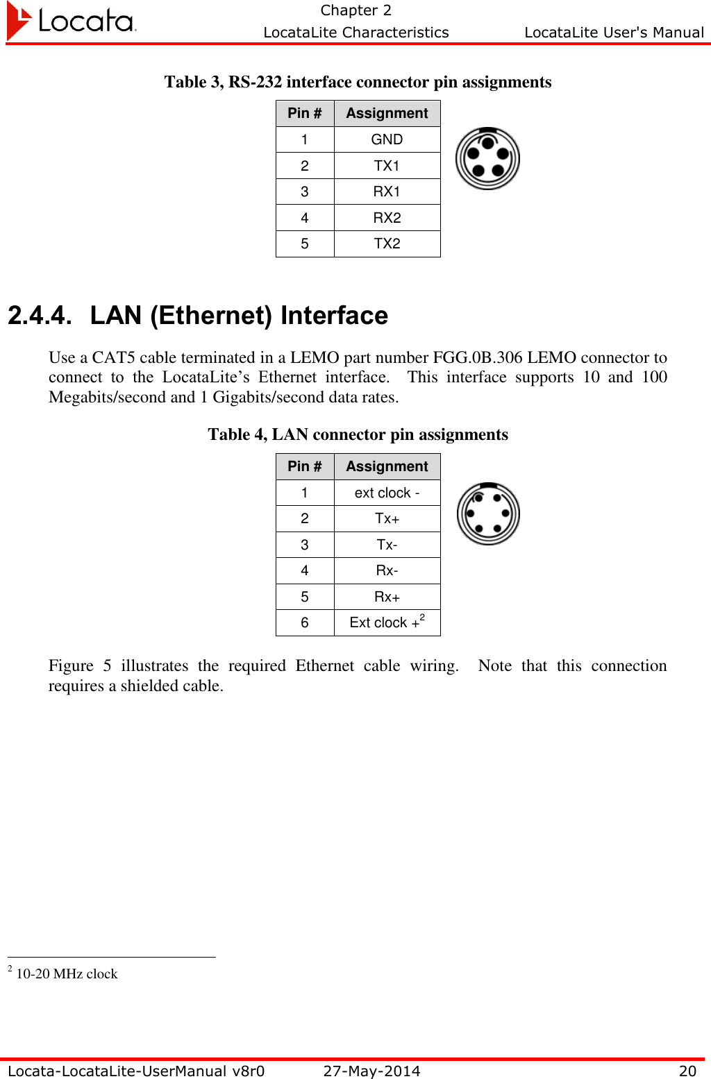   Chapter 2     LocataLite Characteristics  LocataLite User&apos;s Manual    Locata-LocataLite-UserManual v8r0 27-May-2014 20  Table 3, RS-232 interface connector pin assignments Pin # Assignment 1 GND 2 TX1 3 RX1 4 RX2 5 TX2  2.4.4. LAN (Ethernet) Interface Use a CAT5 cable terminated in a LEMO part number FGG.0B.306 LEMO connector to connect  to  the  LocataLite’s  Ethernet  interface.    This  interface  supports  10  and  100 Megabits/second and 1 Gigabits/second data rates. Table 4, LAN connector pin assignments Pin # Assignment 1 ext clock - 2 Tx+ 3 Tx- 4 Rx- 5 Rx+ 6 Ext clock +2  Figure  5  illustrates  the  required  Ethernet  cable  wiring.  Note  that  this  connection requires a shielded cable.                                                   2 10-20 MHz clock 