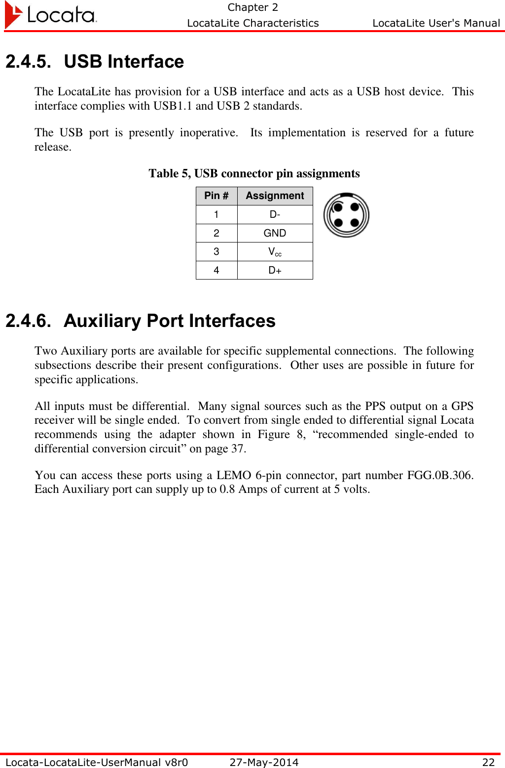   Chapter 2     LocataLite Characteristics  LocataLite User&apos;s Manual    Locata-LocataLite-UserManual v8r0 27-May-2014 22  2.4.5. USB Interface The LocataLite has provision for a USB interface and acts as a USB host device.  This interface complies with USB1.1 and USB 2 standards.  The  USB  port  is  presently  inoperative.    Its  implementation  is  reserved  for  a  future release. Table 5, USB connector pin assignments Pin # Assignment 1 D- 2 GND 3 Vcc 4 D+  2.4.6. Auxiliary Port Interfaces Two Auxiliary ports are available for specific supplemental connections.  The following subsections describe their present configurations.  Other uses are possible in future for specific applications.   All inputs must be differential.  Many signal sources such as the PPS output on a GPS receiver will be single ended.  To convert from single ended to differential signal Locata recommends  using  the  adapter  shown  in  Figure  8,  “recommended  single-ended  to differential conversion circuit” on page 37. You can access these ports using a LEMO 6-pin connector, part number FGG.0B.306.  Each Auxiliary port can supply up to 0.8 Amps of current at 5 volts. 