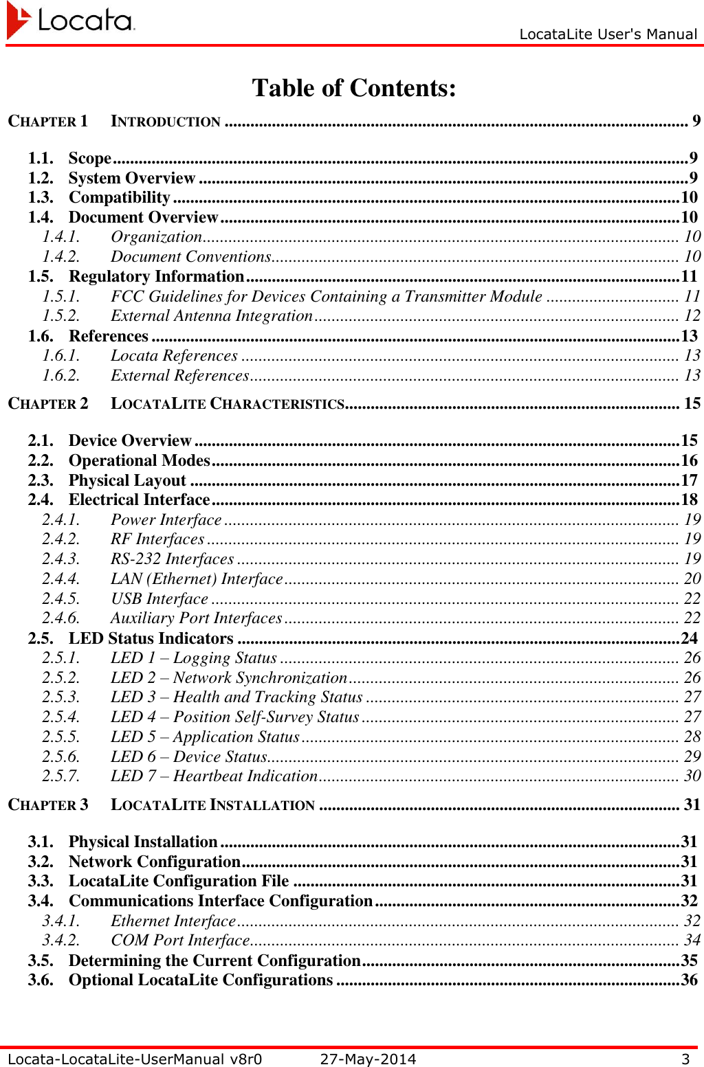     LocataLite User&apos;s Manual   Locata-LocataLite-UserManual v8r0 27-May-2014 3  Table of Contents: CHAPTER 1 INTRODUCTION ............................................................................................................ 9 1.1. Scope ...................................................................................................................................... 9 1.2. System Overview .................................................................................................................. 9 1.3. Compatibility ...................................................................................................................... 10 1.4. Document Overview ........................................................................................................... 10 1.4.1. Organization ............................................................................................................... 10 1.4.2. Document Conventions ............................................................................................... 10 1.5. Regulatory Information ..................................................................................................... 11 1.5.1. FCC Guidelines for Devices Containing a Transmitter Module ............................... 11 1.5.2. External Antenna Integration ..................................................................................... 12 1.6. References ........................................................................................................................... 13 1.6.1. Locata References ...................................................................................................... 13 1.6.2. External References .................................................................................................... 13 CHAPTER 2 LOCATALITE CHARACTERISTICS .............................................................................. 15 2.1. Device Overview ................................................................................................................. 15 2.2. Operational Modes ............................................................................................................. 16 2.3. Physical Layout .................................................................................................................. 17 2.4. Electrical Interface ............................................................................................................. 18 2.4.1. Power Interface .......................................................................................................... 19 2.4.2. RF Interfaces .............................................................................................................. 19 2.4.3. RS-232 Interfaces ....................................................................................................... 19 2.4.4. LAN (Ethernet) Interface ............................................................................................ 20 2.4.5. USB Interface ............................................................................................................. 22 2.4.6. Auxiliary Port Interfaces ............................................................................................ 22 2.5. LED Status Indicators ....................................................................................................... 24 2.5.1. LED 1 – Logging Status ............................................................................................. 26 2.5.2. LED 2 – Network Synchronization ............................................................................. 26 2.5.3. LED 3 – Health and Tracking Status ......................................................................... 27 2.5.4. LED 4 – Position Self-Survey Status .......................................................................... 27 2.5.5. LED 5 – Application Status ........................................................................................ 28 2.5.6. LED 6 – Device Status ................................................................................................ 29 2.5.7. LED 7 – Heartbeat Indication .................................................................................... 30 CHAPTER 3 LOCATALITE INSTALLATION .................................................................................... 31 3.1. Physical Installation ........................................................................................................... 31 3.2. Network Configuration ...................................................................................................... 31 3.3. LocataLite Configuration File .......................................................................................... 31 3.4. Communications Interface Configuration ....................................................................... 32 3.4.1. Ethernet Interface ....................................................................................................... 32 3.4.2. COM Port Interface .................................................................................................... 34 3.5. Determining the Current Configuration .......................................................................... 35 3.6. Optional LocataLite Configurations ................................................................................ 36 