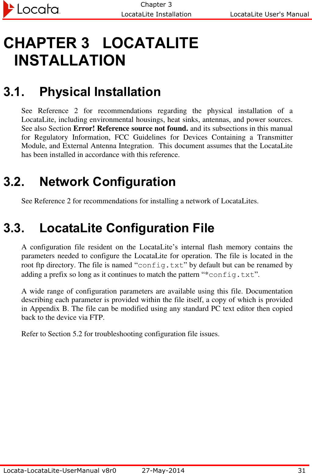   Chapter 3     LocataLite Installation  LocataLite User&apos;s Manual    Locata-LocataLite-UserManual v8r0 27-May-2014 31  CHAPTER 3 LOCATALITE INSTALLATION 3.1. Physical Installation See  Reference  2  for  recommendations  regarding  the  physical  installation  of  a LocataLite, including environmental housings, heat sinks, antennas, and power sources. See also Section Error! Reference source not found. and its subsections in this manual for  Regulatory  Information,  FCC  Guidelines  for  Devices  Containing  a  Transmitter Module, and External Antenna Integration.  This document assumes that the LocataLite has been installed in accordance with this reference. 3.2. Network Configuration See Reference 2 for recommendations for installing a network of LocataLites.   3.3. LocataLite Configuration File A  configuration  file  resident  on  the  LocataLite’s  internal  flash  memory  contains  the parameters needed to configure the LocataLite for operation. The file is located in the root ftp directory. The file is named “config.txt” by default but can be renamed by adding a prefix so long as it continues to match the pattern “*config.txt”. A wide range of configuration parameters are available using this file. Documentation describing each parameter is provided within the file itself, a copy of which is provided in Appendix B. The file can be modified using any standard PC text editor then copied back to the device via FTP. Refer to Section 5.2 for troubleshooting configuration file issues. 