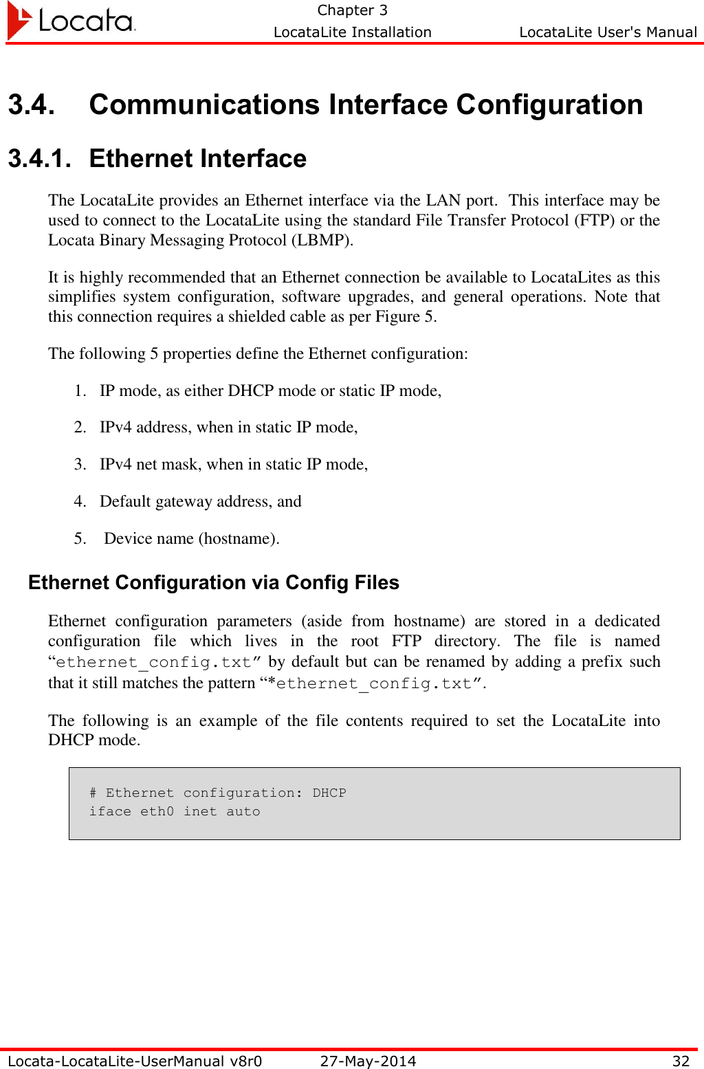   Chapter 3     LocataLite Installation  LocataLite User&apos;s Manual    Locata-LocataLite-UserManual v8r0 27-May-2014 32  3.4. Communications Interface Configuration 3.4.1. Ethernet Interface The LocataLite provides an Ethernet interface via the LAN port.  This interface may be used to connect to the LocataLite using the standard File Transfer Protocol (FTP) or the Locata Binary Messaging Protocol (LBMP). It is highly recommended that an Ethernet connection be available to LocataLites as this simplifies  system  configuration,  software  upgrades, and  general operations.  Note  that this connection requires a shielded cable as per Figure 5. The following 5 properties define the Ethernet configuration: 1. IP mode, as either DHCP mode or static IP mode, 2. IPv4 address, when in static IP mode, 3. IPv4 net mask, when in static IP mode, 4. Default gateway address, and  5.  Device name (hostname). Ethernet Configuration via Config Files Ethernet  configuration  parameters  (aside  from  hostname)  are  stored  in  a  dedicated configuration  file  which  lives  in  the  root  FTP  directory.  The  file  is  named “ethernet_config.txt” by default but can be renamed by adding a prefix such that it still matches the pattern “*ethernet_config.txt”. The  following  is  an  example  of  the  file  contents  required  to  set  the  LocataLite  into DHCP mode. # Ethernet configuration: DHCP iface eth0 inet auto 