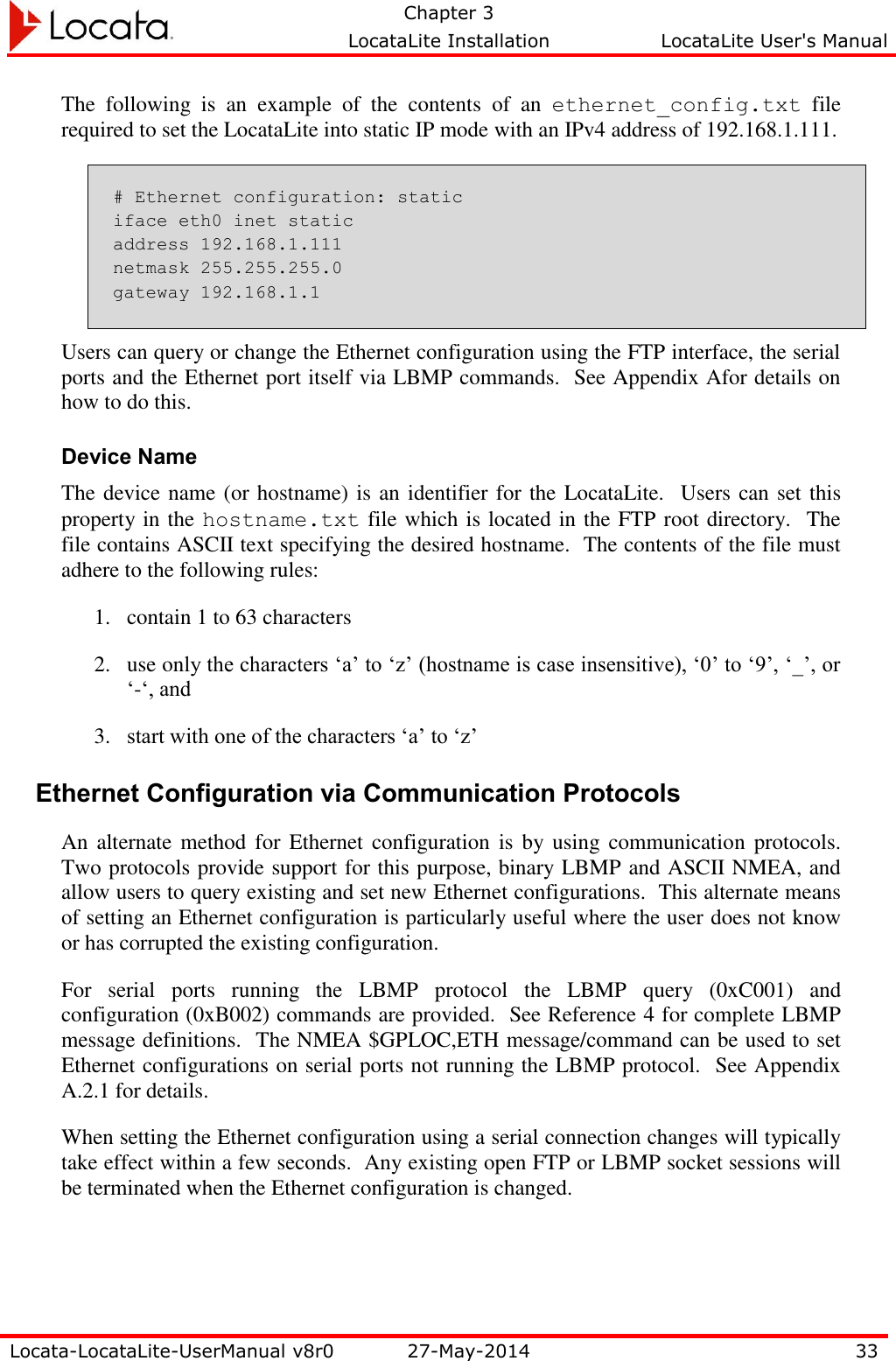   Chapter 3     LocataLite Installation  LocataLite User&apos;s Manual    Locata-LocataLite-UserManual v8r0 27-May-2014 33  The  following  is  an  example  of  the  contents  of  an  ethernet_config.txt  file required to set the LocataLite into static IP mode with an IPv4 address of 192.168.1.111. # Ethernet configuration: static iface eth0 inet static address 192.168.1.111 netmask 255.255.255.0 gateway 192.168.1.1 Users can query or change the Ethernet configuration using the FTP interface, the serial ports and the Ethernet port itself via LBMP commands.  See Appendix Afor details on how to do this.  Device Name The device name (or hostname) is an identifier for the LocataLite.  Users can set this property in the hostname.txt file which is located in the FTP root directory.  The file contains ASCII text specifying the desired hostname.  The contents of the file must adhere to the following rules: 1. contain 1 to 63 characters 2. use only the characters ‘a’ to ‘z’ (hostname is case insensitive), ‘0’ to ‘9’, ‘_’, or ‘-‘, and 3. start with one of the characters ‘a’ to ‘z’ Ethernet Configuration via Communication Protocols An alternate  method for Ethernet  configuration  is  by using communication  protocols. Two protocols provide support for this purpose, binary LBMP and ASCII NMEA, and allow users to query existing and set new Ethernet configurations.  This alternate means of setting an Ethernet configuration is particularly useful where the user does not know or has corrupted the existing configuration. For  serial  ports  running  the  LBMP  protocol  the  LBMP  query  (0xC001)  and configuration (0xB002) commands are provided.  See Reference 4 for complete LBMP message definitions.  The NMEA $GPLOC,ETH message/command can be used to set Ethernet configurations on serial ports not running the LBMP protocol.  See Appendix A.2.1 for details. When setting the Ethernet configuration using a serial connection changes will typically take effect within a few seconds.  Any existing open FTP or LBMP socket sessions will be terminated when the Ethernet configuration is changed. 