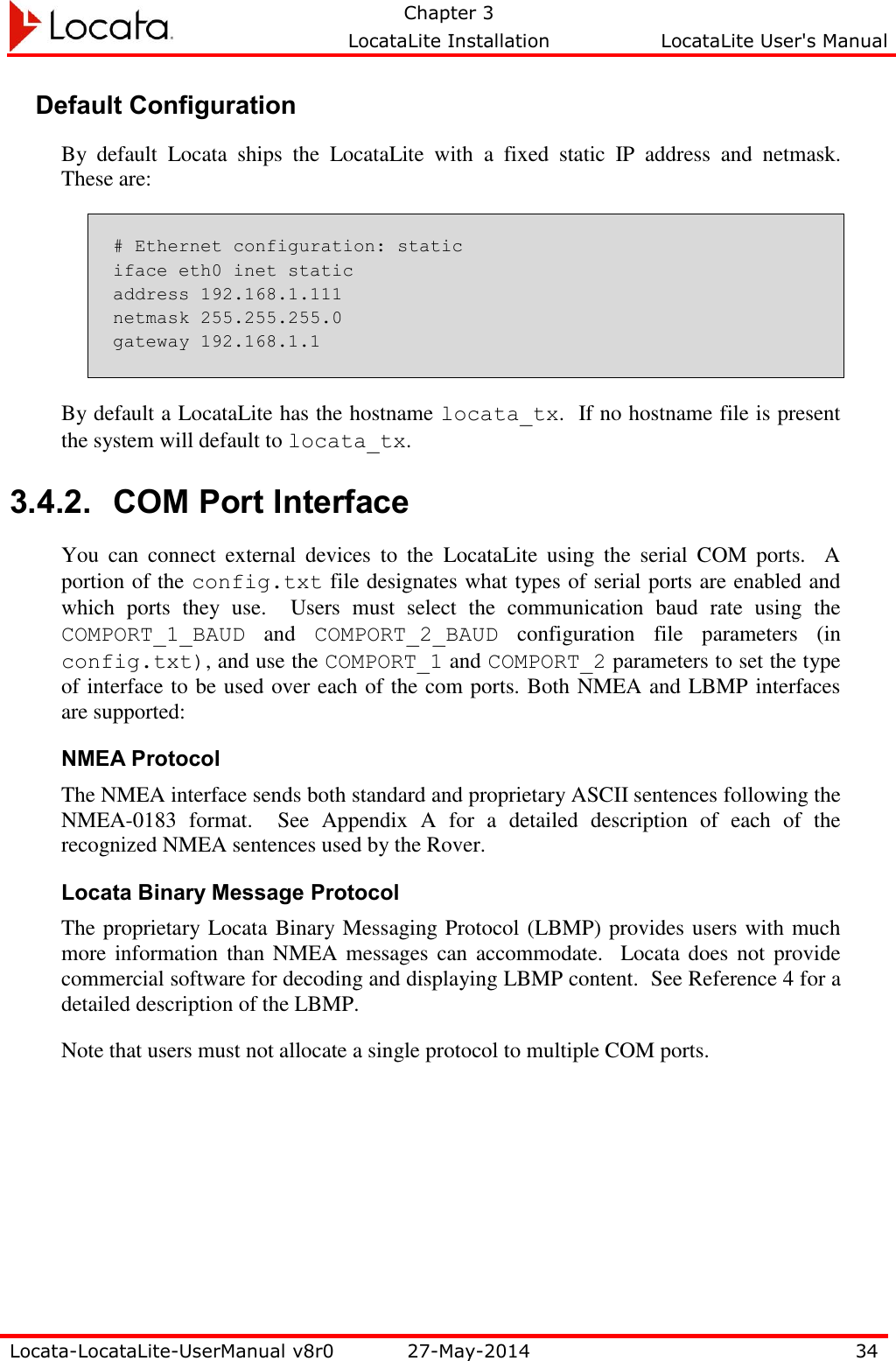   Chapter 3     LocataLite Installation  LocataLite User&apos;s Manual    Locata-LocataLite-UserManual v8r0 27-May-2014 34  Default Configuration By  default  Locata  ships  the  LocataLite  with  a  fixed  static  IP  address  and  netmask.  These are: # Ethernet configuration: static iface eth0 inet static address 192.168.1.111 netmask 255.255.255.0 gateway 192.168.1.1 By default a LocataLite has the hostname locata_tx.  If no hostname file is present the system will default to locata_tx. 3.4.2. COM Port Interface You  can  connect  external  devices  to  the  LocataLite  using  the  serial  COM  ports.    A portion of the config.txt file designates what types of serial ports are enabled and which  ports  they  use.    Users  must  select  the  communication  baud  rate  using  the COMPORT_1_BAUD  and  COMPORT_2_BAUD  configuration  file  parameters  (in config.txt), and use the COMPORT_1 and COMPORT_2 parameters to set the type of interface to be used over each of the com ports. Both NMEA and LBMP interfaces are supported: NMEA Protocol The NMEA interface sends both standard and proprietary ASCII sentences following the NMEA-0183  format.    See  Appendix  A  for  a  detailed  description  of  each  of  the recognized NMEA sentences used by the Rover.   Locata Binary Message Protocol The proprietary Locata Binary Messaging Protocol (LBMP) provides users with much more information than NMEA messages  can accommodate.   Locata  does not provide commercial software for decoding and displaying LBMP content.  See Reference 4 for a detailed description of the LBMP. Note that users must not allocate a single protocol to multiple COM ports. 