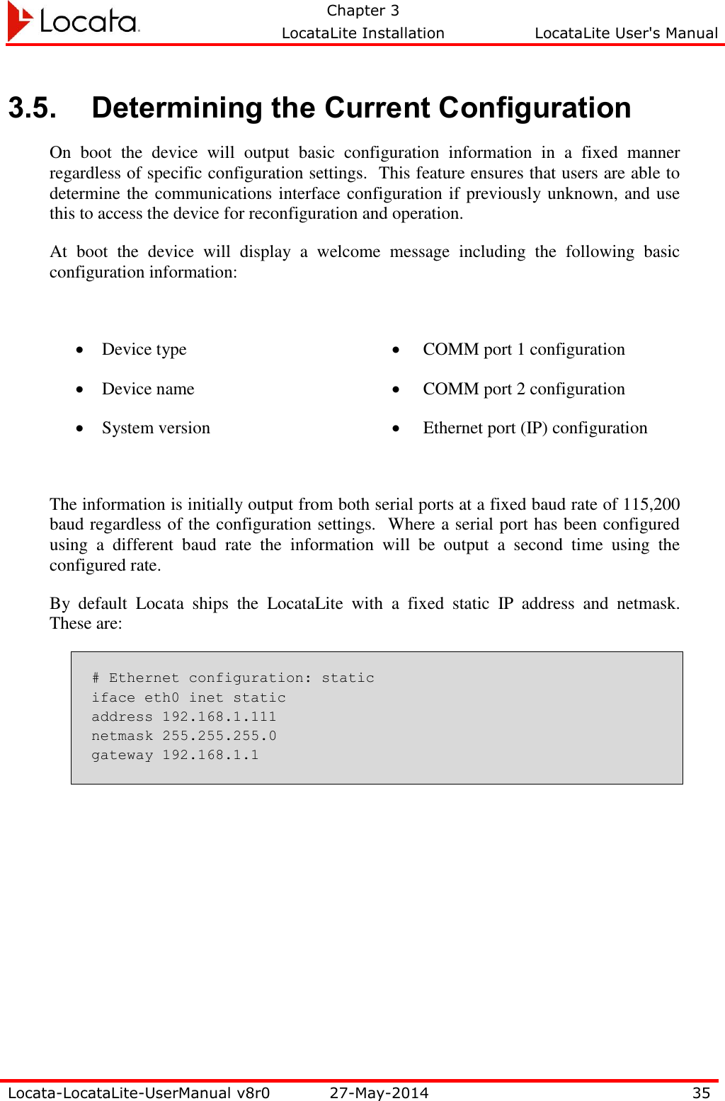   Chapter 3     LocataLite Installation  LocataLite User&apos;s Manual    Locata-LocataLite-UserManual v8r0 27-May-2014 35  3.5. Determining the Current Configuration On  boot  the  device  will  output  basic  configuration  information  in  a  fixed  manner regardless of specific configuration settings.  This feature ensures that users are able to determine the communications interface configuration if previously unknown, and use this to access the device for reconfiguration and operation. At  boot  the  device  will  display  a  welcome  message  including  the  following  basic configuration information:   Device type  Device name  System version  COMM port 1 configuration  COMM port 2 configuration  Ethernet port (IP) configuration  The information is initially output from both serial ports at a fixed baud rate of 115,200 baud regardless of the configuration settings.  Where a serial port has been configured using  a  different  baud  rate  the  information  will  be  output  a  second  time  using  the configured rate. By  default  Locata  ships  the  LocataLite  with  a  fixed  static  IP  address  and  netmask.  These are: # Ethernet configuration: static iface eth0 inet static address 192.168.1.111 netmask 255.255.255.0 gateway 192.168.1.1 