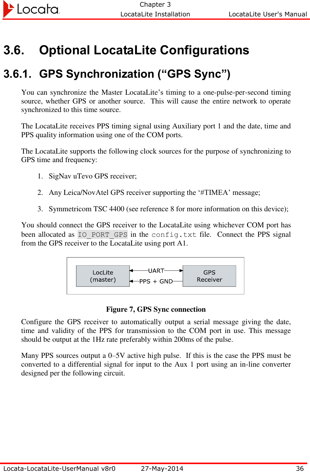   Chapter 3     LocataLite Installation  LocataLite User&apos;s Manual    Locata-LocataLite-UserManual v8r0 27-May-2014 36  3.6. Optional LocataLite Configurations 3.6.1. GPS Synchronization (“GPS Sync”) You can synchronize the Master LocataLite’s timing to a one-pulse-per-second timing source, whether GPS or another source.  This will cause the entire network to operate synchronized to this time source.   The LocataLite receives PPS timing signal using Auxiliary port 1 and the date, time and PPS quality information using one of the COM ports.   The LocataLite supports the following clock sources for the purpose of synchronizing to GPS time and frequency: 1. SigNav uTevo GPS receiver; 2. Any Leica/NovAtel GPS receiver supporting the ‘#TIMEA’ message; 3. Symmetricom TSC 4400 (see reference 8 for more information on this device); You should connect the GPS receiver to the LocataLite using whichever COM port has been allocated as IO_PORT_GPS in the config.txt file.   Connect the PPS signal from the GPS receiver to the LocataLite using port A1.    Figure 7, GPS Sync connection Configure the GPS receiver to automatically output  a serial message giving the date, time and validity of  the  PPS  for transmission to  the COM port  in  use.  This message should be output at the 1Hz rate preferably within 200ms of the pulse. Many PPS sources output a 0–5V active high pulse.  If this is the case the PPS must be converted to a differential signal for input to the Aux 1 port using an in-line converter designed per the following circuit.     