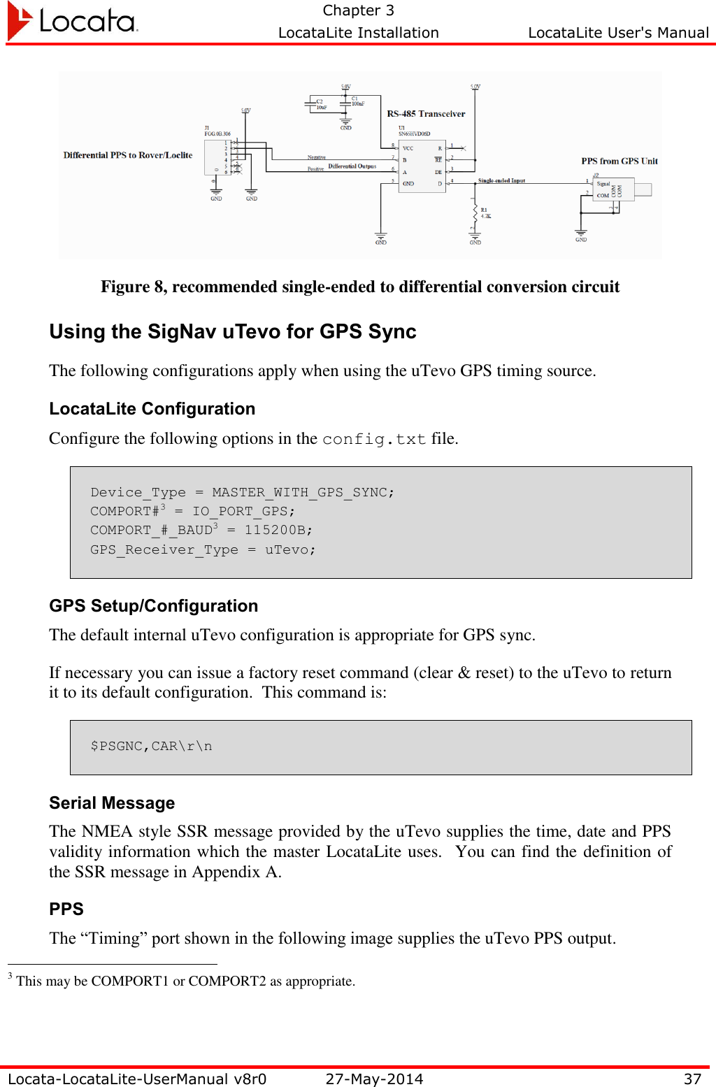   Chapter 3     LocataLite Installation  LocataLite User&apos;s Manual    Locata-LocataLite-UserManual v8r0 27-May-2014 37   Figure 8, recommended single-ended to differential conversion circuit Using the SigNav uTevo for GPS Sync The following configurations apply when using the uTevo GPS timing source. LocataLite Configuration Configure the following options in the config.txt file. Device_Type = MASTER_WITH_GPS_SYNC; COMPORT#3 = IO_PORT_GPS; COMPORT_#_BAUD3 = 115200B; GPS_Receiver_Type = uTevo; GPS Setup/Configuration The default internal uTevo configuration is appropriate for GPS sync. If necessary you can issue a factory reset command (clear &amp; reset) to the uTevo to return it to its default configuration.  This command is: $PSGNC,CAR\r\n Serial Message The NMEA style SSR message provided by the uTevo supplies the time, date and PPS validity information which the master LocataLite uses.  You can find the definition of the SSR message in Appendix A. PPS The “Timing” port shown in the following image supplies the uTevo PPS output.                                                  3 This may be COMPORT1 or COMPORT2 as appropriate. 