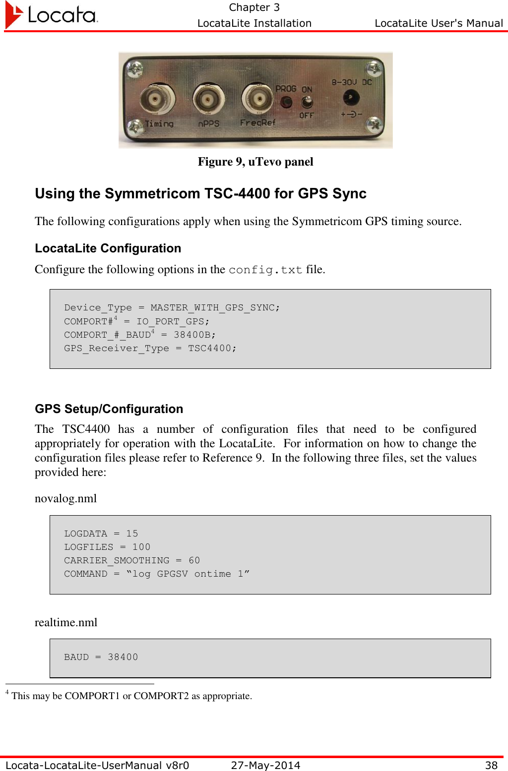   Chapter 3     LocataLite Installation  LocataLite User&apos;s Manual    Locata-LocataLite-UserManual v8r0 27-May-2014 38   Figure 9, uTevo panel Using the Symmetricom TSC-4400 for GPS Sync The following configurations apply when using the Symmetricom GPS timing source. LocataLite Configuration Configure the following options in the config.txt file. Device_Type = MASTER_WITH_GPS_SYNC; COMPORT#4 = IO_PORT_GPS; COMPORT_#_BAUD4 = 38400B; GPS_Receiver_Type = TSC4400;  GPS Setup/Configuration The  TSC4400  has  a  number  of  configuration  files  that  need  to  be  configured appropriately for operation with the LocataLite.  For information on how to change the configuration files please refer to Reference 9.  In the following three files, set the values provided here: novalog.nml LOGDATA = 15 LOGFILES = 100 CARRIER_SMOOTHING = 60 COMMAND = “log GPGSV ontime 1”  realtime.nml BAUD = 38400                                                  4 This may be COMPORT1 or COMPORT2 as appropriate. 