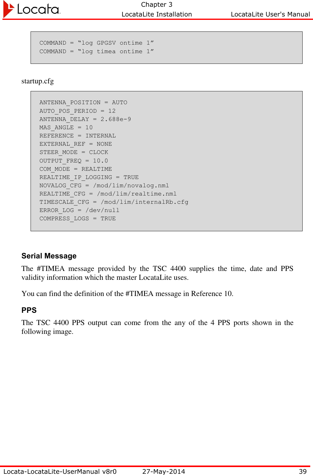   Chapter 3     LocataLite Installation  LocataLite User&apos;s Manual    Locata-LocataLite-UserManual v8r0 27-May-2014 39  COMMAND = “log GPGSV ontime 1” COMMAND = “log timea ontime 1”   startup.cfg ANTENNA_POSITION = AUTO AUTO_POS_PERIOD = 12 ANTENNA_DELAY = 2.688e-9 MAS_ANGLE = 10 REFERENCE = INTERNAL EXTERNAL_REF = NONE STEER_MODE = CLOCK OUTPUT_FREQ = 10.0 COM_MODE = REALTIME REALTIME_IP_LOGGING = TRUE NOVALOG_CFG = /mod/lim/novalog.nml REALTIME_CFG = /mod/lim/realtime.nml TIMESCALE_CFG = /mod/lim/internalRb.cfg ERROR_LOG = /dev/null COMPRESS_LOGS = TRUE  Serial Message The  #TIMEA  message  provided  by  the  TSC  4400  supplies  the  time,  date  and  PPS validity information which the master LocataLite uses.   You can find the definition of the #TIMEA message in Reference 10. PPS The  TSC  4400  PPS  output  can  come  from  the  any  of  the  4  PPS  ports  shown  in  the following image. 