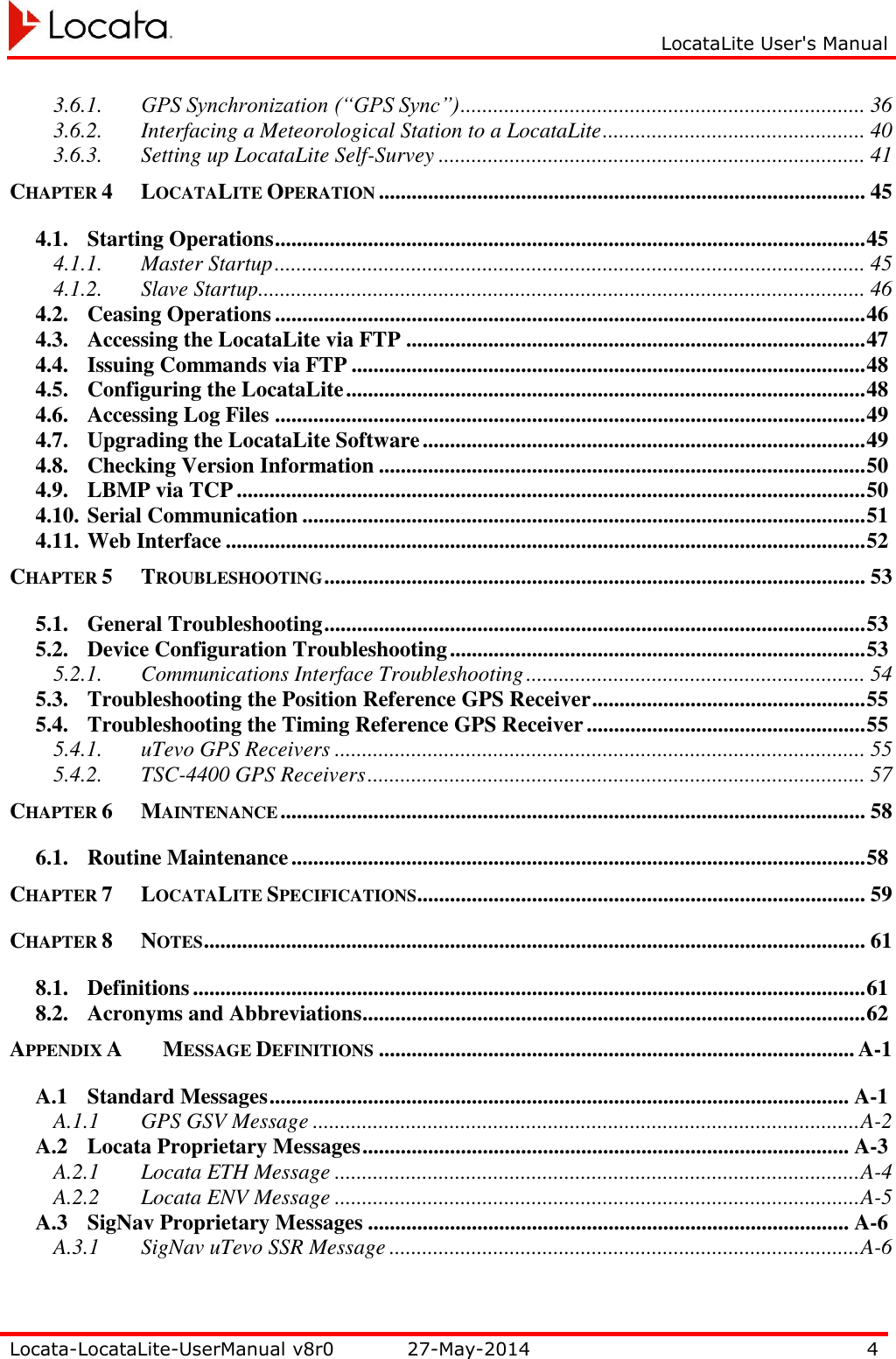     LocataLite User&apos;s Manual   Locata-LocataLite-UserManual v8r0 27-May-2014 4  3.6.1. GPS Synchronization (“GPS Sync”) .......................................................................... 36 3.6.2. Interfacing a Meteorological Station to a LocataLite ................................................ 40 3.6.3. Setting up LocataLite Self-Survey .............................................................................. 41 CHAPTER 4 LOCATALITE OPERATION ......................................................................................... 45 4.1. Starting Operations ............................................................................................................ 45 4.1.1. Master Startup ............................................................................................................ 45 4.1.2. Slave Startup ............................................................................................................... 46 4.2. Ceasing Operations ............................................................................................................ 46 4.3. Accessing the LocataLite via FTP .................................................................................... 47 4.4. Issuing Commands via FTP .............................................................................................. 48 4.5. Configuring the LocataLite ............................................................................................... 48 4.6. Accessing Log Files ............................................................................................................ 49 4.7. Upgrading the LocataLite Software ................................................................................. 49 4.8. Checking Version Information ......................................................................................... 50 4.9. LBMP via TCP ................................................................................................................... 50 4.10. Serial Communication ....................................................................................................... 51 4.11. Web Interface ..................................................................................................................... 52 CHAPTER 5 TROUBLESHOOTING ................................................................................................... 53 5.1. General Troubleshooting ................................................................................................... 53 5.2. Device Configuration Troubleshooting ............................................................................ 53 5.2.1. Communications Interface Troubleshooting .............................................................. 54 5.3. Troubleshooting the Position Reference GPS Receiver .................................................. 55 5.4. Troubleshooting the Timing Reference GPS Receiver ................................................... 55 5.4.1. uTevo GPS Receivers ................................................................................................. 55 5.4.2. TSC-4400 GPS Receivers ........................................................................................... 57 CHAPTER 6 MAINTENANCE ........................................................................................................... 58 6.1. Routine Maintenance ......................................................................................................... 58 CHAPTER 7 LOCATALITE SPECIFICATIONS .................................................................................. 59 CHAPTER 8 NOTES ......................................................................................................................... 61 8.1. Definitions ........................................................................................................................... 61 8.2. Acronyms and Abbreviations ............................................................................................ 62 APPENDIX A MESSAGE DEFINITIONS ....................................................................................... A-1 A.1 Standard Messages .......................................................................................................... A-1 A.1.1 GPS GSV Message .................................................................................................... A-2 A.2 Locata Proprietary Messages ......................................................................................... A-3 A.2.1 Locata ETH Message ................................................................................................ A-4 A.2.2 Locata ENV Message ................................................................................................ A-5 A.3 SigNav Proprietary Messages ........................................................................................ A-6 A.3.1 SigNav uTevo SSR Message ...................................................................................... A-6 