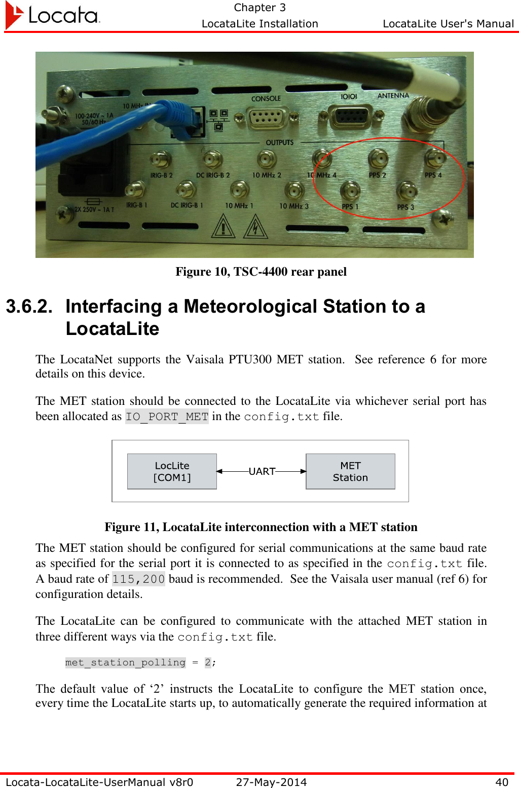   Chapter 3     LocataLite Installation  LocataLite User&apos;s Manual    Locata-LocataLite-UserManual v8r0 27-May-2014 40   Figure 10, TSC-4400 rear panel 3.6.2. Interfacing a Meteorological Station to a LocataLite The LocataNet  supports the Vaisala PTU300 MET station.  See reference  6 for more details on this device. The MET station should be connected to the LocataLite via whichever serial port has been allocated as IO_PORT_MET in the config.txt file.  Figure 11, LocataLite interconnection with a MET station The MET station should be configured for serial communications at the same baud rate as specified for the serial port it is connected to as specified in the config.txt file.  A baud rate of 115,200 baud is recommended.  See the Vaisala user manual (ref 6) for configuration details. The  LocataLite  can  be  configured  to  communicate  with  the  attached  MET  station  in three different ways via the config.txt file. met_station_polling = 2; The  default  value  of  ‘2’  instructs  the  LocataLite  to  configure  the  MET  station  once, every time the LocataLite starts up, to automatically generate the required information at 