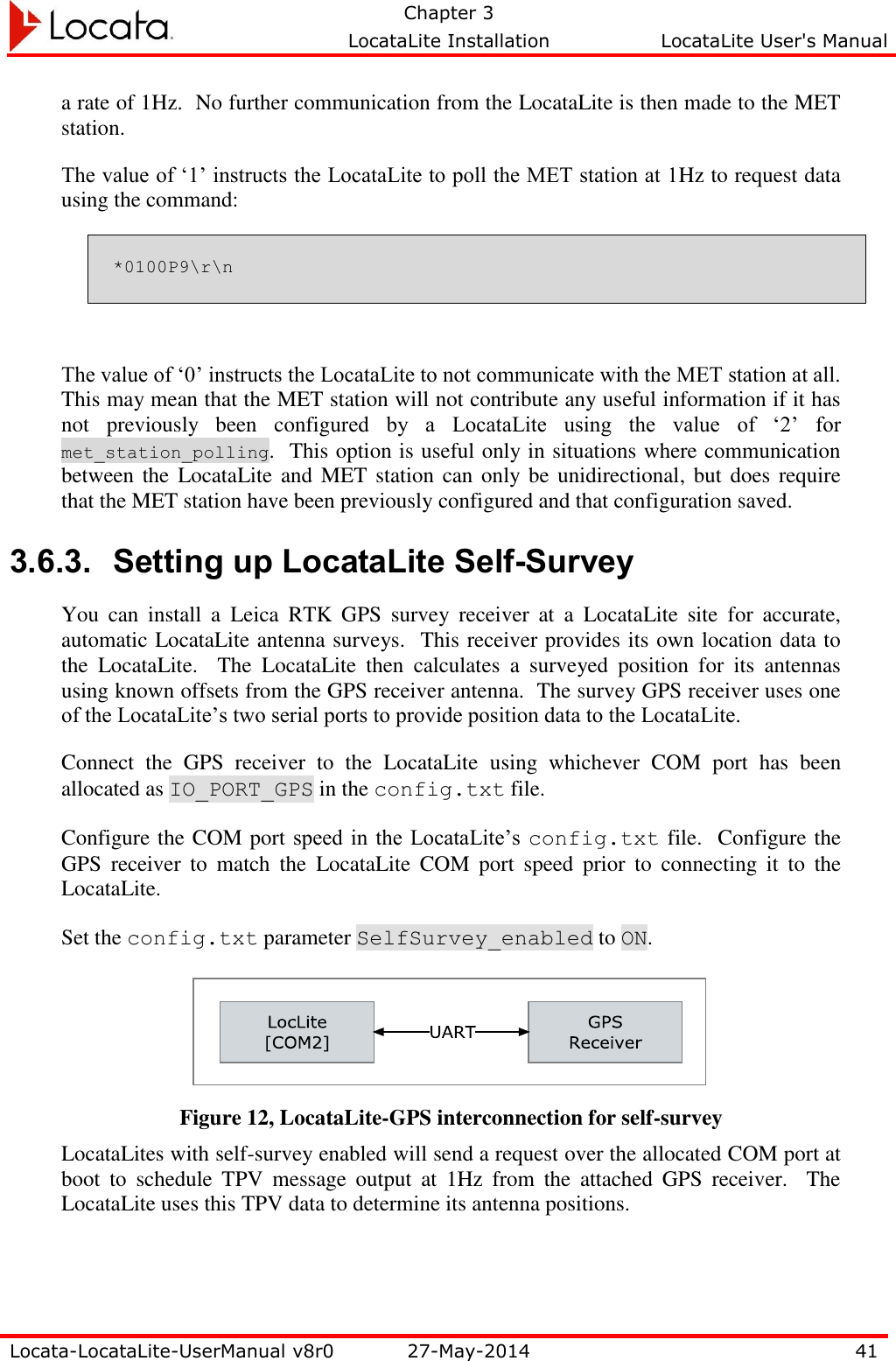   Chapter 3     LocataLite Installation  LocataLite User&apos;s Manual    Locata-LocataLite-UserManual v8r0 27-May-2014 41  a rate of 1Hz.  No further communication from the LocataLite is then made to the MET station. The value of ‘1’ instructs the LocataLite to poll the MET station at 1Hz to request data using the command: *0100P9\r\n  The value of ‘0’ instructs the LocataLite to not communicate with the MET station at all.  This may mean that the MET station will not contribute any useful information if it has not  previously  been  configured  by  a  LocataLite  using  the  value  of  ‘2’  for met_station_polling.  This option is useful only in situations where communication between the  LocataLite and MET station can only be  unidirectional,  but does require that the MET station have been previously configured and that configuration saved. 3.6.3. Setting up LocataLite Self-Survey You  can  install  a  Leica  RTK  GPS  survey  receiver  at  a  LocataLite  site  for  accurate, automatic LocataLite antenna surveys.  This receiver provides its own location data to the  LocataLite.    The  LocataLite  then  calculates  a  surveyed  position  for  its  antennas using known offsets from the GPS receiver antenna.  The survey GPS receiver uses one of the LocataLite’s two serial ports to provide position data to the LocataLite.   Connect  the  GPS  receiver  to  the  LocataLite  using  whichever  COM  port  has  been allocated as IO_PORT_GPS in the config.txt file.    Configure the COM port speed in  the LocataLite’s config.txt file.  Configure the GPS  receiver  to  match  the  LocataLite  COM  port  speed  prior  to  connecting  it  to  the LocataLite.   Set the config.txt parameter SelfSurvey_enabled to ON.   Figure 12, LocataLite-GPS interconnection for self-survey LocataLites with self-survey enabled will send a request over the allocated COM port at boot  to  schedule  TPV  message  output  at  1Hz  from  the  attached  GPS  receiver.    The LocataLite uses this TPV data to determine its antenna positions. 