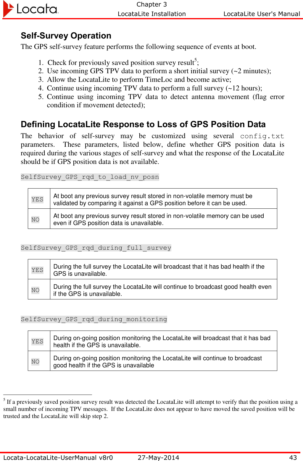   Chapter 3     LocataLite Installation  LocataLite User&apos;s Manual    Locata-LocataLite-UserManual v8r0 27-May-2014 43  Self-Survey Operation The GPS self-survey feature performs the following sequence of events at boot. 1. Check for previously saved position survey result5; 2. Use incoming GPS TPV data to perform a short initial survey (~2 minutes); 3. Allow the LocataLite to perform TimeLoc and become active; 4. Continue using incoming TPV data to perform a full survey (~12 hours); 5. Continue  using  incoming  TPV  data  to  detect  antenna  movement  (flag  error condition if movement detected); Defining LocataLite Response to Loss of GPS Position Data  The  behavior  of  self-survey  may  be  customized  using  several  config.txt parameters.    These  parameters,  listed  below,  define  whether  GPS  position  data  is required during the various stages of self-survey and what the response of the LocataLite should be if GPS position data is not available.   SelfSurvey_GPS_rqd_to_load_nv_posn YES At boot any previous survey result stored in non-volatile memory must be validated by comparing it against a GPS position before it can be used. NO At boot any previous survey result stored in non-volatile memory can be used even if GPS position data is unavailable.  SelfSurvey_GPS_rqd_during_full_survey YES During the full survey the LocataLite will broadcast that it has bad health if the GPS is unavailable. NO During the full survey the LocataLite will continue to broadcast good health even if the GPS is unavailable.  SelfSurvey_GPS_rqd_during_monitoring YES During on-going position monitoring the LocataLite will broadcast that it has bad health if the GPS is unavailable. NO During on-going position monitoring the LocataLite will continue to broadcast good health if the GPS is unavailable                                                  5 If a previously saved position survey result was detected the LocataLite will attempt to verify that the position using a small number of incoming TPV messages.  If the LocataLite does not appear to have moved the saved position will be trusted and the LocataLite will skip step 2. 