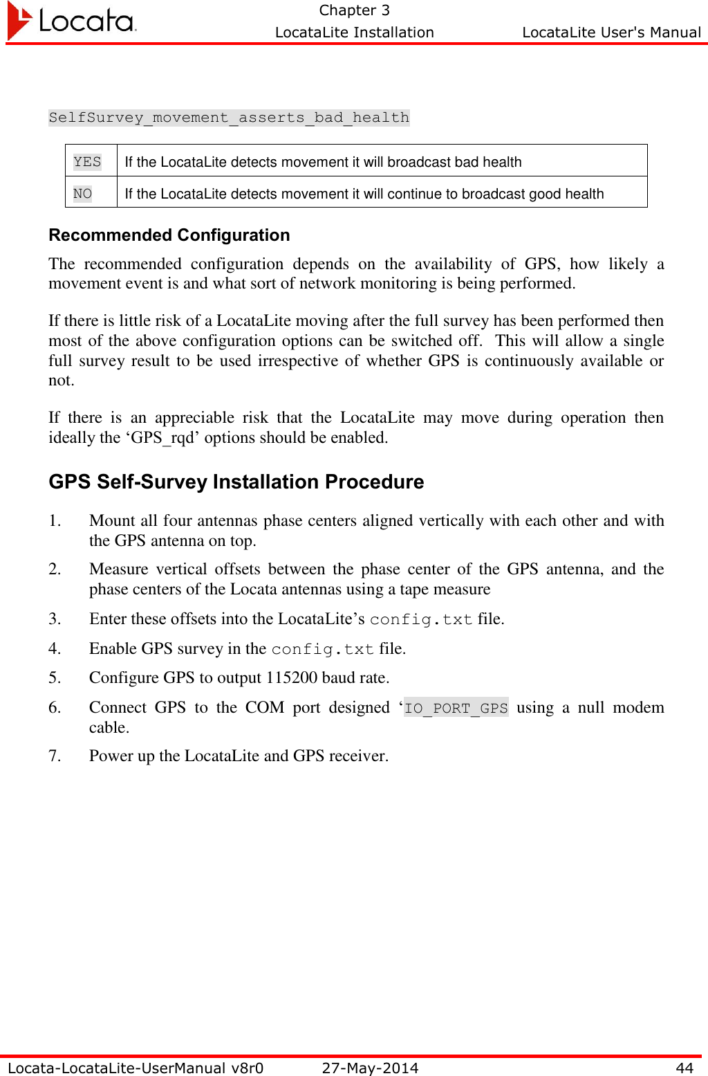   Chapter 3     LocataLite Installation  LocataLite User&apos;s Manual    Locata-LocataLite-UserManual v8r0 27-May-2014 44   SelfSurvey_movement_asserts_bad_health YES If the LocataLite detects movement it will broadcast bad health NO If the LocataLite detects movement it will continue to broadcast good health Recommended Configuration The  recommended  configuration  depends  on  the  availability  of  GPS,  how  likely  a movement event is and what sort of network monitoring is being performed.   If there is little risk of a LocataLite moving after the full survey has been performed then most of the above configuration options can be switched off.  This will allow a single full survey result to be used irrespective of whether GPS is continuously available or not.   If  there  is  an  appreciable  risk  that  the  LocataLite  may  move  during  operation  then ideally the ‘GPS_rqd’ options should be enabled.   GPS Self-Survey Installation Procedure 1. Mount all four antennas phase centers aligned vertically with each other and with the GPS antenna on top.  2. Measure  vertical  offsets  between  the  phase  center  of  the  GPS  antenna, and  the phase centers of the Locata antennas using a tape measure 3. Enter these offsets into the LocataLite’s config.txt file. 4. Enable GPS survey in the config.txt file. 5. Configure GPS to output 115200 baud rate. 6. Connect  GPS  to  the  COM  port  designed  ‘IO_PORT_GPS  using  a  null  modem cable. 7. Power up the LocataLite and GPS receiver. 