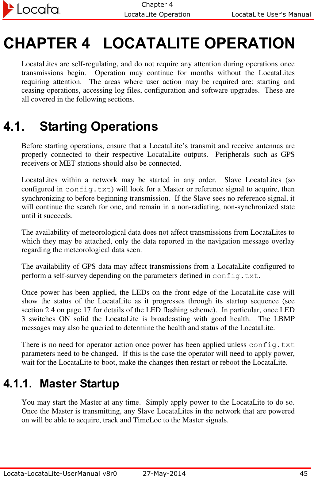   Chapter 4     LocataLite Operation  LocataLite User&apos;s Manual    Locata-LocataLite-UserManual v8r0 27-May-2014 45  CHAPTER 4 LOCATALITE OPERATION LocataLites are self-regulating, and do not require any attention during operations once transmissions  begin.    Operation  may  continue  for  months  without  the  LocataLites requiring  attention.    The  areas  where  user  action  may  be  required  are:  starting  and ceasing operations, accessing log files, configuration and software upgrades.  These are all covered in the following sections.  4.1. Starting Operations Before starting operations, ensure that a LocataLite’s transmit and receive antennas are properly  connected  to  their  respective  LocataLite  outputs.    Peripherals  such  as  GPS receivers or MET stations should also be connected.   LocataLites  within  a  network  may  be  started  in  any  order.    Slave  LocataLites  (so configured in config.txt) will look for a Master or reference signal to acquire, then synchronizing to before beginning transmission.  If the Slave sees no reference signal, it will continue the search for one, and remain in a non-radiating, non-synchronized state until it succeeds.  The availability of meteorological data does not affect transmissions from LocataLites to which they may be attached, only the data reported in the navigation message overlay regarding the meteorological data seen. The availability of GPS data may affect transmissions from a LocataLite configured to perform a self-survey depending on the parameters defined in config.txt. Once power has been applied, the LEDs on the front edge of the LocataLite case will show  the  status  of  the  LocataLite  as  it  progresses  through  its  startup  sequence  (see section 2.4 on page 17 for details of the LED flashing scheme).  In particular, once LED 3  switches  ON  solid  the  LocataLite  is  broadcasting  with  good  health.    The  LBMP messages may also be queried to determine the health and status of the LocataLite. There is no need for operator action once power has been applied unless config.txt parameters need to be changed.  If this is the case the operator will need to apply power, wait for the LocataLite to boot, make the changes then restart or reboot the LocataLite. 4.1.1. Master Startup You may start the Master at any time.  Simply apply power to the LocataLite to do so.  Once the Master is transmitting, any Slave LocataLites in the network that are powered on will be able to acquire, track and TimeLoc to the Master signals.     