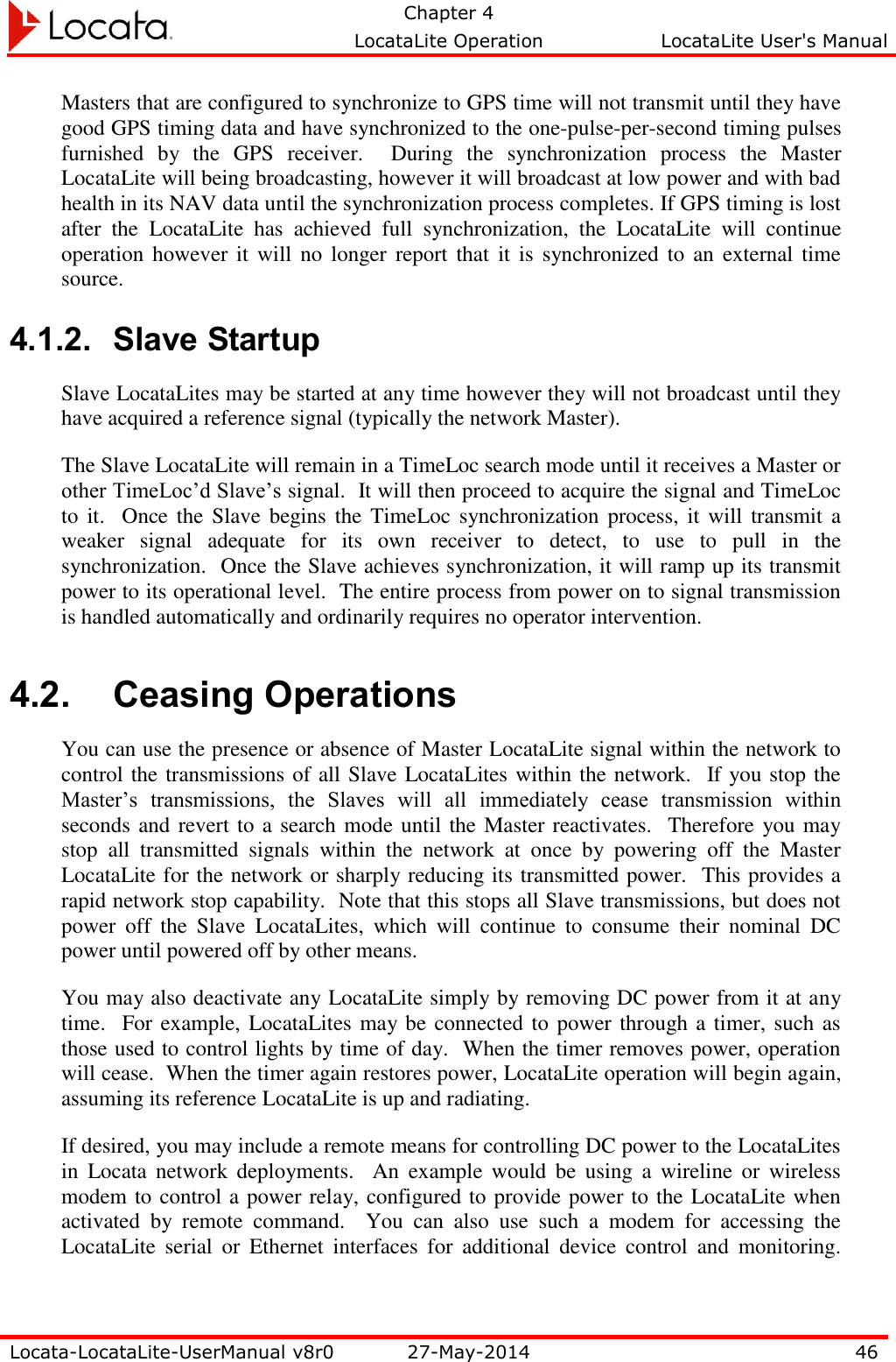   Chapter 4     LocataLite Operation  LocataLite User&apos;s Manual    Locata-LocataLite-UserManual v8r0 27-May-2014 46  Masters that are configured to synchronize to GPS time will not transmit until they have good GPS timing data and have synchronized to the one-pulse-per-second timing pulses furnished  by  the  GPS  receiver.    During  the  synchronization  process  the  Master LocataLite will being broadcasting, however it will broadcast at low power and with bad health in its NAV data until the synchronization process completes. If GPS timing is lost after  the  LocataLite  has  achieved  full  synchronization,  the  LocataLite  will  continue operation however  it will no longer  report that it is  synchronized to an external time source.  4.1.2. Slave Startup Slave LocataLites may be started at any time however they will not broadcast until they have acquired a reference signal (typically the network Master).  The Slave LocataLite will remain in a TimeLoc search mode until it receives a Master or other TimeLoc’d Slave’s signal.  It will then proceed to acquire the signal and TimeLoc to  it.   Once the Slave  begins the  TimeLoc synchronization process, it  will transmit a weaker  signal  adequate  for  its  own  receiver  to  detect,  to  use  to  pull  in  the synchronization.  Once the Slave achieves synchronization, it will ramp up its transmit power to its operational level.  The entire process from power on to signal transmission is handled automatically and ordinarily requires no operator intervention. 4.2. Ceasing Operations You can use the presence or absence of Master LocataLite signal within the network to control the transmissions of all Slave LocataLites within the network.  If you stop the Master’s  transmissions,  the  Slaves  will  all  immediately  cease  transmission  within seconds and revert to a search mode until the Master reactivates.  Therefore you may stop  all  transmitted  signals  within  the  network  at  once  by  powering  off  the  Master LocataLite for the network or sharply reducing its transmitted power.  This provides a rapid network stop capability.  Note that this stops all Slave transmissions, but does not power  off  the  Slave  LocataLites,  which  will  continue  to  consume  their  nominal  DC power until powered off by other means. You may also deactivate any LocataLite simply by removing DC power from it at any time.  For example, LocataLites may be connected to power through a timer, such as those used to control lights by time of day.  When the timer removes power, operation will cease.  When the timer again restores power, LocataLite operation will begin again, assuming its reference LocataLite is up and radiating. If desired, you may include a remote means for controlling DC power to the LocataLites in  Locata network  deployments.    An  example  would  be  using  a  wireline  or  wireless modem to control a power relay, configured to provide power to the LocataLite when activated  by  remote  command.    You  can  also  use  such  a  modem  for  accessing  the LocataLite  serial  or  Ethernet  interfaces  for  additional  device  control  and  monitoring.  