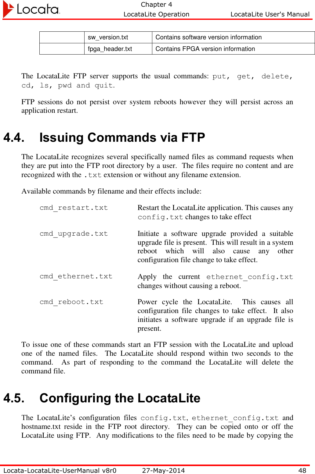   Chapter 4     LocataLite Operation  LocataLite User&apos;s Manual    Locata-LocataLite-UserManual v8r0 27-May-2014 48   sw_version.txt Contains software version information  fpga_header.txt Contains FPGA version information   The  LocataLite  FTP  server  supports  the  usual  commands:  put,  get,  delete, cd, ls, pwd and quit. FTP  sessions  do  not  persist  over  system  reboots  however  they  will  persist  across  an application restart. 4.4. Issuing Commands via FTP The LocataLite recognizes several specifically named files as command requests when they are put into the FTP root directory by a user.  The files require no content and are recognized with the .txt extension or without any filename extension. Available commands by filename and their effects include: cmd_restart.txt Restart the LocataLite application. This causes any config.txt changes to take effect cmd_upgrade.txt Initiate  a  software  upgrade  provided  a  suitable upgrade file is present.  This will result in a system reboot  which  will  also  cause  any  other configuration file change to take effect. cmd_ethernet.txt Apply  the  current  ethernet_config.txt changes without causing a reboot. cmd_reboot.txt Power  cycle  the  LocataLite.    This  causes  all configuration file  changes  to  take  effect.    It  also initiates  a  software  upgrade  if  an  upgrade  file  is present. To issue one of these commands start an FTP session with the LocataLite and upload one  of  the  named  files.    The  LocataLite  should  respond  within  two  seconds  to  the command.    As  part  of  responding  to  the  command  the  LocataLite  will  delete  the command file.   4.5. Configuring the LocataLite The  LocataLite’s  configuration  files  config.txt,  ethernet_config.txt  and hostname.txt  reside  in  the  FTP  root  directory.    They  can  be  copied  onto  or  off  the LocataLite using FTP.  Any modifications to the files need to be made by copying the 