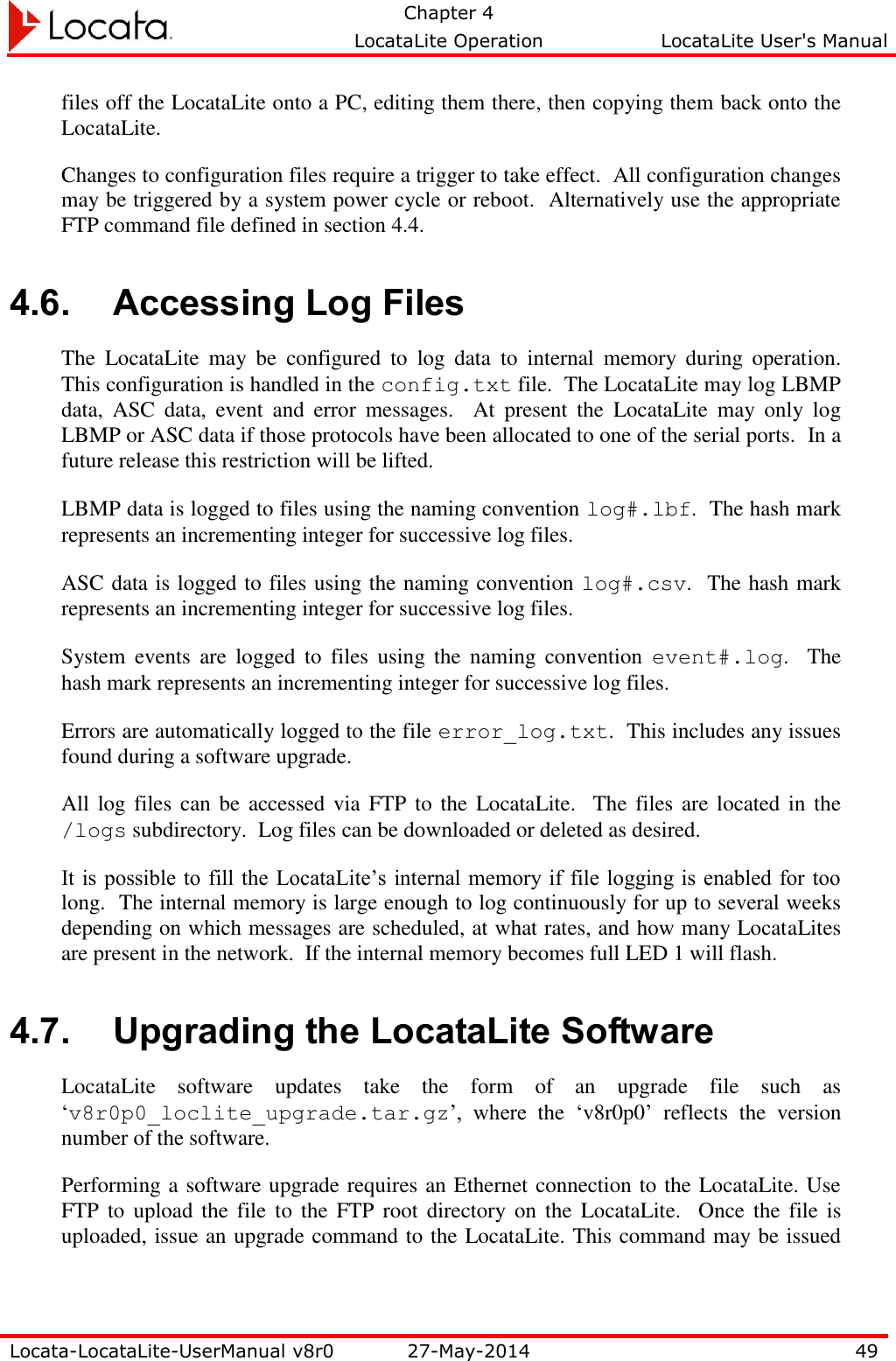   Chapter 4     LocataLite Operation  LocataLite User&apos;s Manual    Locata-LocataLite-UserManual v8r0 27-May-2014 49  files off the LocataLite onto a PC, editing them there, then copying them back onto the LocataLite. Changes to configuration files require a trigger to take effect.  All configuration changes may be triggered by a system power cycle or reboot.  Alternatively use the appropriate FTP command file defined in section 4.4.   4.6. Accessing Log Files The  LocataLite  may  be  configured  to  log  data  to  internal  memory  during  operation.  This configuration is handled in the config.txt file.  The LocataLite may log LBMP data,  ASC  data,  event  and  error  messages.    At  present  the  LocataLite  may  only  log LBMP or ASC data if those protocols have been allocated to one of the serial ports.  In a future release this restriction will be lifted.   LBMP data is logged to files using the naming convention log#.lbf.  The hash mark represents an incrementing integer for successive log files.   ASC data is logged to files using the naming convention log#.csv.  The hash mark represents an incrementing integer for successive log files.  System  events  are  logged  to  files  using  the  naming  convention  event#.log.    The hash mark represents an incrementing integer for successive log files. Errors are automatically logged to the file error_log.txt.  This includes any issues found during a software upgrade. All log  files can be  accessed via FTP  to the  LocataLite.  The files are located in the /logs subdirectory.  Log files can be downloaded or deleted as desired. It is  possible to fill the  LocataLite’s internal memory if file logging is enabled for too long.  The internal memory is large enough to log continuously for up to several weeks depending on which messages are scheduled, at what rates, and how many LocataLites are present in the network.  If the internal memory becomes full LED 1 will flash.   4.7. Upgrading the LocataLite Software LocataLite  software  updates  take  the  form  of  an  upgrade  file  such  as ‘v8r0p0_loclite_upgrade.tar.gz’,  where  the  ‘v8r0p0’  reflects  the  version number of the software.   Performing a software upgrade requires an Ethernet connection to the LocataLite. Use FTP to upload  the  file to  the FTP  root directory  on  the LocataLite.  Once the file  is uploaded, issue an upgrade command to the LocataLite. This command may be issued 