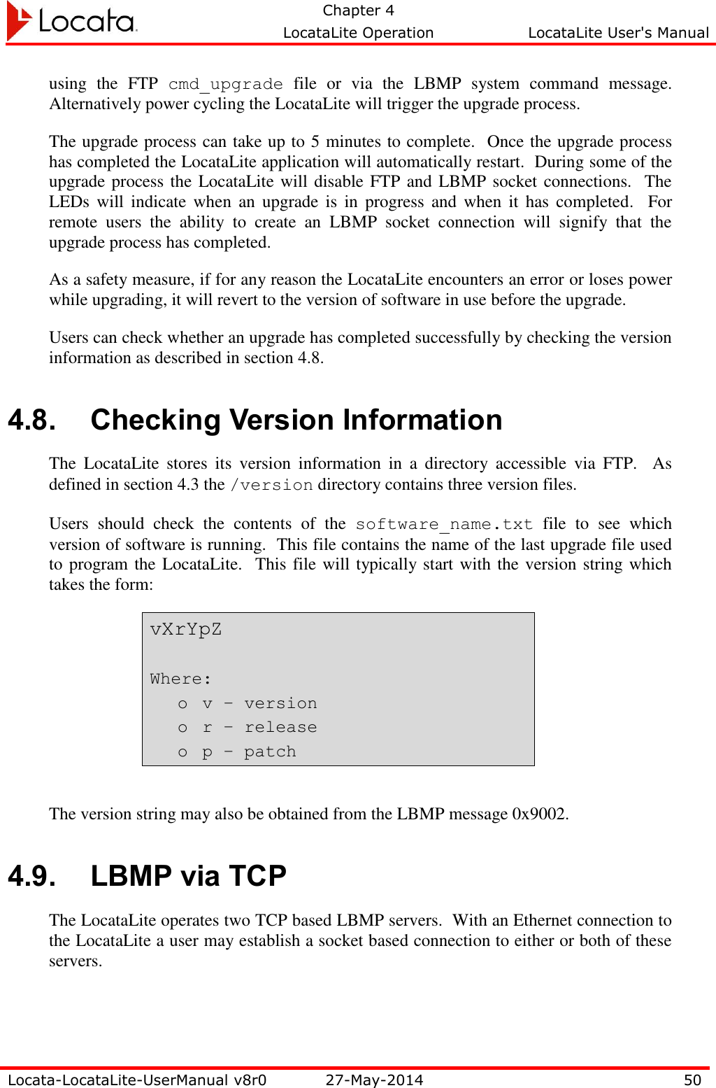   Chapter 4     LocataLite Operation  LocataLite User&apos;s Manual    Locata-LocataLite-UserManual v8r0 27-May-2014 50  using  the  FTP  cmd_upgrade  file  or  via  the  LBMP  system  command  message. Alternatively power cycling the LocataLite will trigger the upgrade process. The upgrade process can take up to 5 minutes to complete.  Once the upgrade process has completed the LocataLite application will automatically restart.  During some of the upgrade process the LocataLite will disable FTP and LBMP socket connections.  The LEDs will indicate when  an  upgrade is in progress  and when it has completed.    For remote  users  the  ability  to  create  an  LBMP  socket  connection  will  signify  that  the upgrade process has completed. As a safety measure, if for any reason the LocataLite encounters an error or loses power while upgrading, it will revert to the version of software in use before the upgrade. Users can check whether an upgrade has completed successfully by checking the version information as described in section 4.8. 4.8. Checking Version Information The  LocataLite  stores  its  version  information  in  a  directory  accessible  via  FTP.    As defined in section 4.3 the /version directory contains three version files.   Users  should  check  the  contents  of  the  software_name.txt  file  to  see  which version of software is running.  This file contains the name of the last upgrade file used to program the LocataLite.  This file will typically start with the version string which takes the form: vXrYpZ  Where: o v – version o r – release o p – patch  The version string may also be obtained from the LBMP message 0x9002.  4.9. LBMP via TCP The LocataLite operates two TCP based LBMP servers.  With an Ethernet connection to the LocataLite a user may establish a socket based connection to either or both of these servers.  