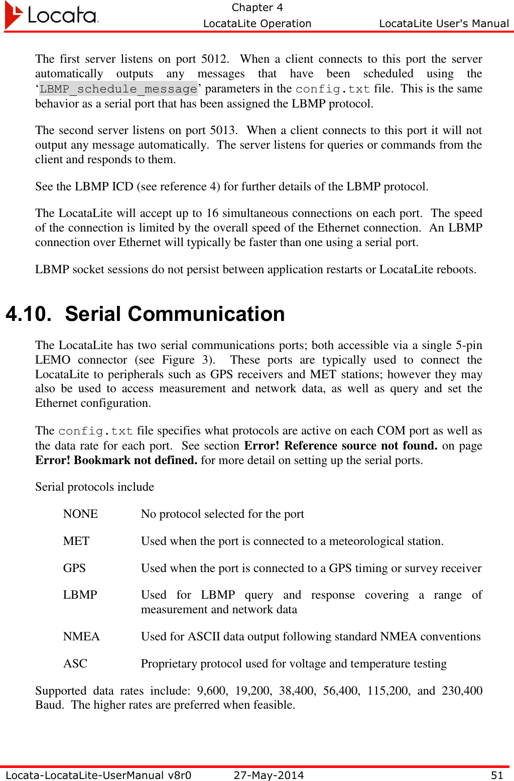   Chapter 4     LocataLite Operation  LocataLite User&apos;s Manual    Locata-LocataLite-UserManual v8r0 27-May-2014 51  The  first  server  listens  on  port  5012.    When  a  client  connects  to  this  port  the  server automatically  outputs  any  messages  that  have  been  scheduled  using  the ‘LBMP_schedule_message’ parameters in the config.txt file.  This is the same behavior as a serial port that has been assigned the LBMP protocol.   The second server listens on port 5013.  When a client connects to this port it will not output any message automatically.  The server listens for queries or commands from the client and responds to them.   See the LBMP ICD (see reference 4) for further details of the LBMP protocol.  The LocataLite will accept up to 16 simultaneous connections on each port.  The speed of the connection is limited by the overall speed of the Ethernet connection.  An LBMP connection over Ethernet will typically be faster than one using a serial port. LBMP socket sessions do not persist between application restarts or LocataLite reboots.   4.10. Serial Communication The LocataLite has two serial communications ports; both accessible via a single 5-pin LEMO  connector  (see  Figure  3).    These  ports  are  typically  used  to  connect  the LocataLite to peripherals such as GPS receivers and MET stations; however they may also  be  used  to  access  measurement  and  network  data,  as  well  as  query  and  set  the Ethernet configuration. The config.txt file specifies what protocols are active on each COM port as well as the data rate for each port.  See section Error! Reference source not found. on page Error! Bookmark not defined. for more detail on setting up the serial ports.   Serial protocols include NONE No protocol selected for the port MET Used when the port is connected to a meteorological station.   GPS Used when the port is connected to a GPS timing or survey receiver LBMP Used  for  LBMP  query  and  response  covering  a  range  of measurement and network data NMEA Used for ASCII data output following standard NMEA conventions ASC Proprietary protocol used for voltage and temperature testing Supported  data  rates  include:  9,600,  19,200,  38,400,  56,400,  115,200,  and  230,400 Baud.  The higher rates are preferred when feasible. 