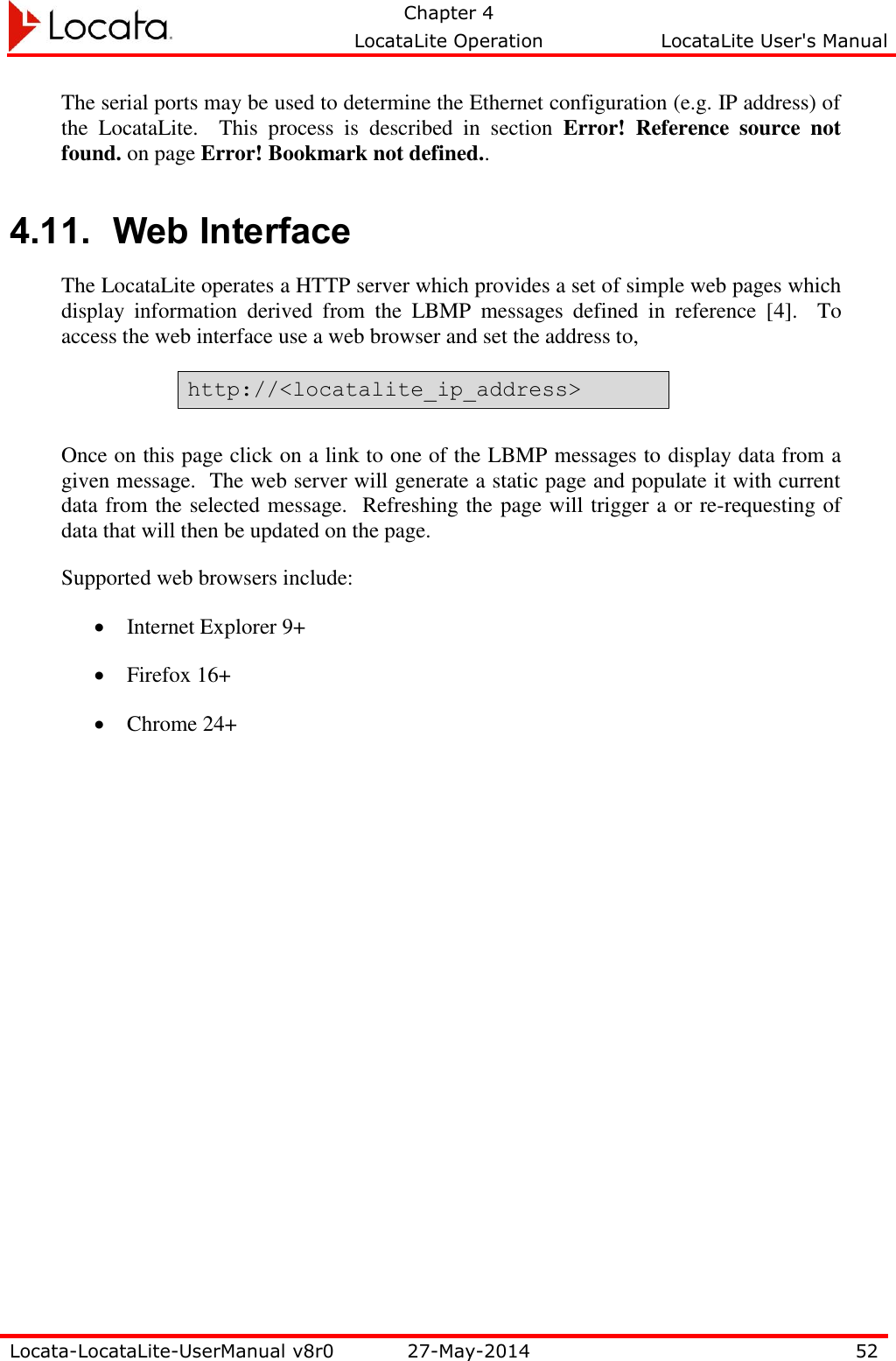   Chapter 4     LocataLite Operation  LocataLite User&apos;s Manual    Locata-LocataLite-UserManual v8r0 27-May-2014 52  The serial ports may be used to determine the Ethernet configuration (e.g. IP address) of the  LocataLite.    This  process  is  described  in  section  Error!  Reference  source  not found. on page Error! Bookmark not defined.. 4.11. Web Interface The LocataLite operates a HTTP server which provides a set of simple web pages which display  information  derived  from  the  LBMP  messages  defined  in  reference  [4].    To access the web interface use a web browser and set the address to, http://&lt;locatalite_ip_address&gt;  Once on this page click on a link to one of the LBMP messages to display data from a given message.  The web server will generate a static page and populate it with current data from the selected message.  Refreshing the page will trigger a or re-requesting of data that will then be updated on the page. Supported web browsers include:  Internet Explorer 9+  Firefox 16+  Chrome 24+ 