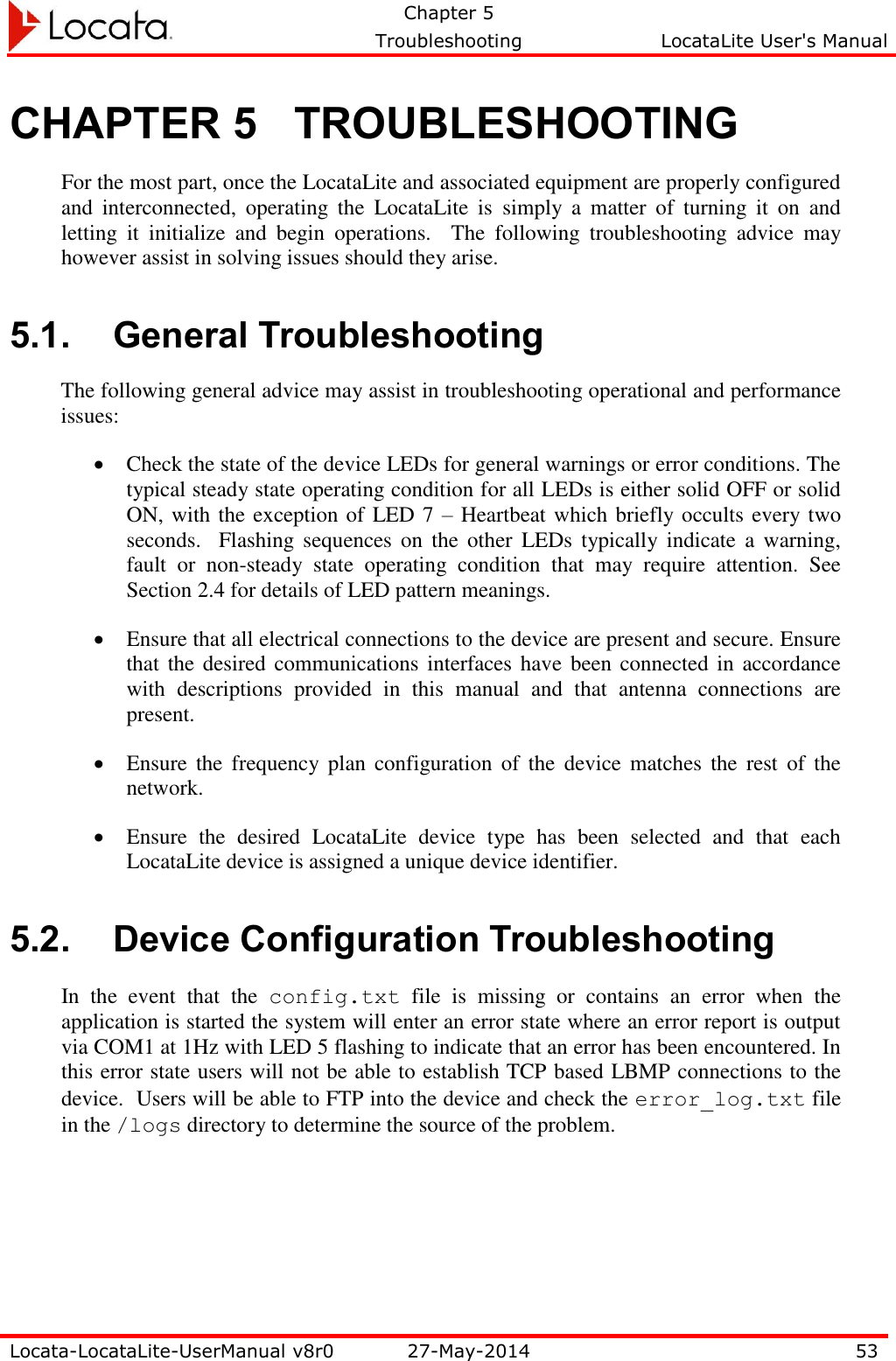   Chapter 5     Troubleshooting  LocataLite User&apos;s Manual    Locata-LocataLite-UserManual v8r0 27-May-2014 53  CHAPTER 5 TROUBLESHOOTING For the most part, once the LocataLite and associated equipment are properly configured and  interconnected,  operating  the  LocataLite  is  simply  a  matter  of  turning  it  on  and letting  it  initialize  and  begin  operations.    The  following  troubleshooting  advice  may however assist in solving issues should they arise. 5.1. General Troubleshooting The following general advice may assist in troubleshooting operational and performance issues:  Check the state of the device LEDs for general warnings or error conditions. The typical steady state operating condition for all LEDs is either solid OFF or solid ON, with the exception of LED 7 – Heartbeat which briefly occults every two seconds.    Flashing sequences  on  the  other  LEDs  typically  indicate  a  warning, fault  or  non-steady  state  operating  condition  that  may  require  attention.  See Section 2.4 for details of LED pattern meanings.  Ensure that all electrical connections to the device are present and secure. Ensure that the  desired communications interfaces have been  connected in accordance with  descriptions  provided  in  this  manual  and  that  antenna  connections  are present.  Ensure  the  frequency plan  configuration of the  device matches the rest  of  the network.  Ensure  the  desired  LocataLite  device  type  has  been  selected  and  that  each LocataLite device is assigned a unique device identifier. 5.2. Device Configuration Troubleshooting In  the  event  that  the  config.txt  file  is  missing  or  contains  an  error  when  the application is started the system will enter an error state where an error report is output via COM1 at 1Hz with LED 5 flashing to indicate that an error has been encountered. In this error state users will not be able to establish TCP based LBMP connections to the device.  Users will be able to FTP into the device and check the error_log.txt file in the /logs directory to determine the source of the problem. 