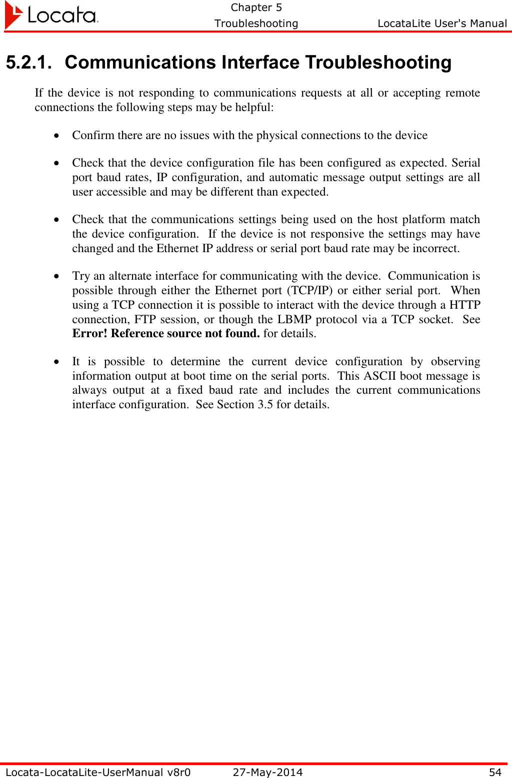   Chapter 5     Troubleshooting  LocataLite User&apos;s Manual    Locata-LocataLite-UserManual v8r0 27-May-2014 54  5.2.1. Communications Interface Troubleshooting If the device is not responding to communications requests at all or accepting remote connections the following steps may be helpful:  Confirm there are no issues with the physical connections to the device  Check that the device configuration file has been configured as expected. Serial port baud rates, IP configuration, and automatic message output settings are all user accessible and may be different than expected.  Check that the communications settings being used on the host platform match the device configuration.  If the device is not responsive the settings may have changed and the Ethernet IP address or serial port baud rate may be incorrect.  Try an alternate interface for communicating with the device.  Communication is possible through either the Ethernet port (TCP/IP) or either serial port.  When using a TCP connection it is possible to interact with the device through a HTTP connection, FTP session, or though the LBMP protocol via a TCP socket.  See Error! Reference source not found. for details.  It  is  possible  to  determine  the  current  device  configuration  by  observing information output at boot time on the serial ports.  This ASCII boot message is always  output  at  a  fixed  baud  rate  and  includes  the  current  communications interface configuration.  See Section 3.5 for details. 