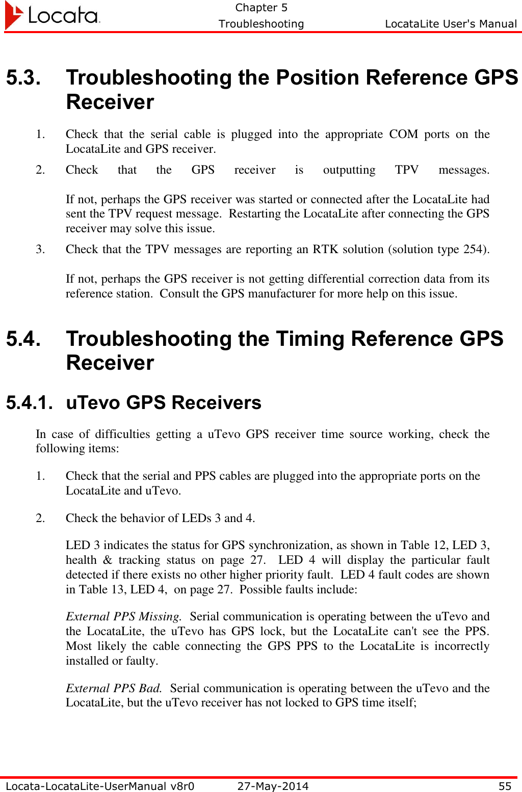   Chapter 5     Troubleshooting  LocataLite User&apos;s Manual    Locata-LocataLite-UserManual v8r0 27-May-2014 55  5.3. Troubleshooting the Position Reference GPS Receiver 1. Check  that  the  serial  cable  is  plugged  into  the  appropriate  COM  ports  on  the LocataLite and GPS receiver.  2. Check  that  the  GPS  receiver  is  outputting  TPV  messages.    If not, perhaps the GPS receiver was started or connected after the LocataLite had sent the TPV request message.  Restarting the LocataLite after connecting the GPS receiver may solve this issue. 3. Check that the TPV messages are reporting an RTK solution (solution type 254).  If not, perhaps the GPS receiver is not getting differential correction data from its reference station.  Consult the GPS manufacturer for more help on this issue.  5.4. Troubleshooting the Timing Reference GPS Receiver 5.4.1. uTevo GPS Receivers In  case  of  difficulties  getting  a  uTevo  GPS  receiver  time  source  working,  check  the following items: 1. Check that the serial and PPS cables are plugged into the appropriate ports on the LocataLite and uTevo.   2. Check the behavior of LEDs 3 and 4.  LED 3 indicates the status for GPS synchronization, as shown in Table 12, LED 3, health  &amp;  tracking  status  on  page  27.    LED  4  will  display  the  particular  fault detected if there exists no other higher priority fault.  LED 4 fault codes are shown in Table 13, LED 4,  on page 27.  Possible faults include: External PPS Missing.  Serial communication is operating between the uTevo and the  LocataLite,  the  uTevo  has  GPS  lock,  but  the  LocataLite  can&apos;t  see  the  PPS.  Most  likely  the  cable  connecting  the  GPS  PPS  to  the  LocataLite  is  incorrectly installed or faulty.   External PPS Bad.  Serial communication is operating between the uTevo and the LocataLite, but the uTevo receiver has not locked to GPS time itself; 