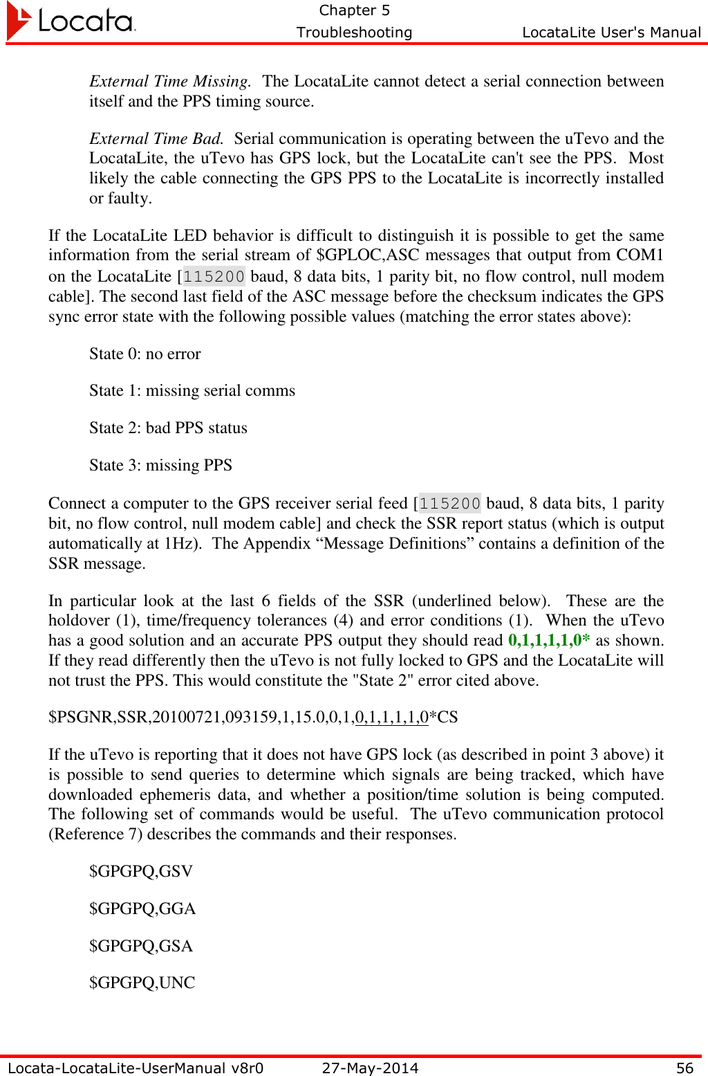   Chapter 5     Troubleshooting  LocataLite User&apos;s Manual    Locata-LocataLite-UserManual v8r0 27-May-2014 56  External Time Missing.  The LocataLite cannot detect a serial connection between itself and the PPS timing source.  External Time Bad.  Serial communication is operating between the uTevo and the LocataLite, the uTevo has GPS lock, but the LocataLite can&apos;t see the PPS.  Most likely the cable connecting the GPS PPS to the LocataLite is incorrectly installed or faulty. If the LocataLite LED behavior is difficult to distinguish it is possible to get the same information from the serial stream of $GPLOC,ASC messages that output from COM1 on the LocataLite [115200 baud, 8 data bits, 1 parity bit, no flow control, null modem cable]. The second last field of the ASC message before the checksum indicates the GPS sync error state with the following possible values (matching the error states above): State 0: no error  State 1: missing serial comms  State 2: bad PPS status  State 3: missing PPS Connect a computer to the GPS receiver serial feed [115200 baud, 8 data bits, 1 parity bit, no flow control, null modem cable] and check the SSR report status (which is output automatically at 1Hz).  The Appendix “Message Definitions” contains a definition of the SSR message.   In  particular  look  at  the  last  6  fields  of  the  SSR  (underlined  below).    These  are  the holdover (1), time/frequency tolerances (4) and error conditions (1).  When the uTevo has a good solution and an accurate PPS output they should read 0,1,1,1,1,0* as shown.  If they read differently then the uTevo is not fully locked to GPS and the LocataLite will not trust the PPS. This would constitute the &quot;State 2&quot; error cited above.   $PSGNR,SSR,20100721,093159,1,15.0,0,1,0,1,1,1,1,0*CS If the uTevo is reporting that it does not have GPS lock (as described in point 3 above) it is  possible to send  queries  to  determine which signals are being  tracked,  which  have downloaded  ephemeris  data, and whether  a  position/time solution is being  computed.  The following set of commands would be useful.  The uTevo communication protocol (Reference 7) describes the commands and their responses.   $GPGPQ,GSV  $GPGPQ,GGA  $GPGPQ,GSA  $GPGPQ,UNC  