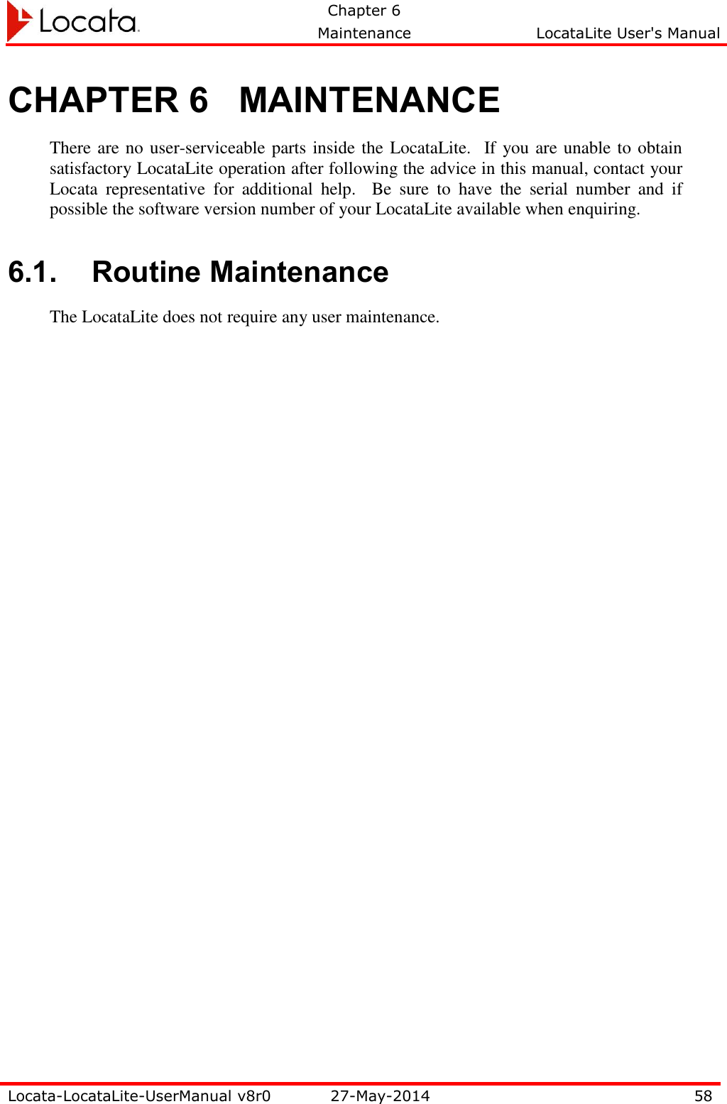   Chapter 6     Maintenance  LocataLite User&apos;s Manual    Locata-LocataLite-UserManual v8r0 27-May-2014 58  CHAPTER 6 MAINTENANCE There are no user-serviceable parts inside the LocataLite.  If you are unable to obtain satisfactory LocataLite operation after following the advice in this manual, contact your Locata  representative  for  additional  help.    Be  sure  to  have  the  serial  number  and  if possible the software version number of your LocataLite available when enquiring.   6.1. Routine Maintenance The LocataLite does not require any user maintenance. 