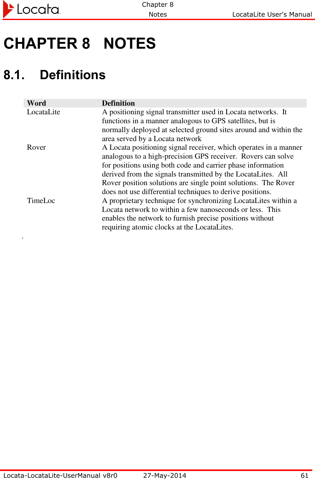   Chapter 8     Notes  LocataLite User&apos;s Manual    Locata-LocataLite-UserManual v8r0 27-May-2014 61  CHAPTER 8 NOTES 8.1. Definitions  Word Definition LocataLite A positioning signal transmitter used in Locata networks.  It functions in a manner analogous to GPS satellites, but is normally deployed at selected ground sites around and within the area served by a Locata network Rover A Locata positioning signal receiver, which operates in a manner analogous to a high-precision GPS receiver.  Rovers can solve for positions using both code and carrier phase information derived from the signals transmitted by the LocataLites.  All Rover position solutions are single point solutions.  The Rover does not use differential techniques to derive positions. TimeLoc A proprietary technique for synchronizing LocataLites within a Locata network to within a few nanoseconds or less.  This enables the network to furnish precise positions without requiring atomic clocks at the LocataLites. . 