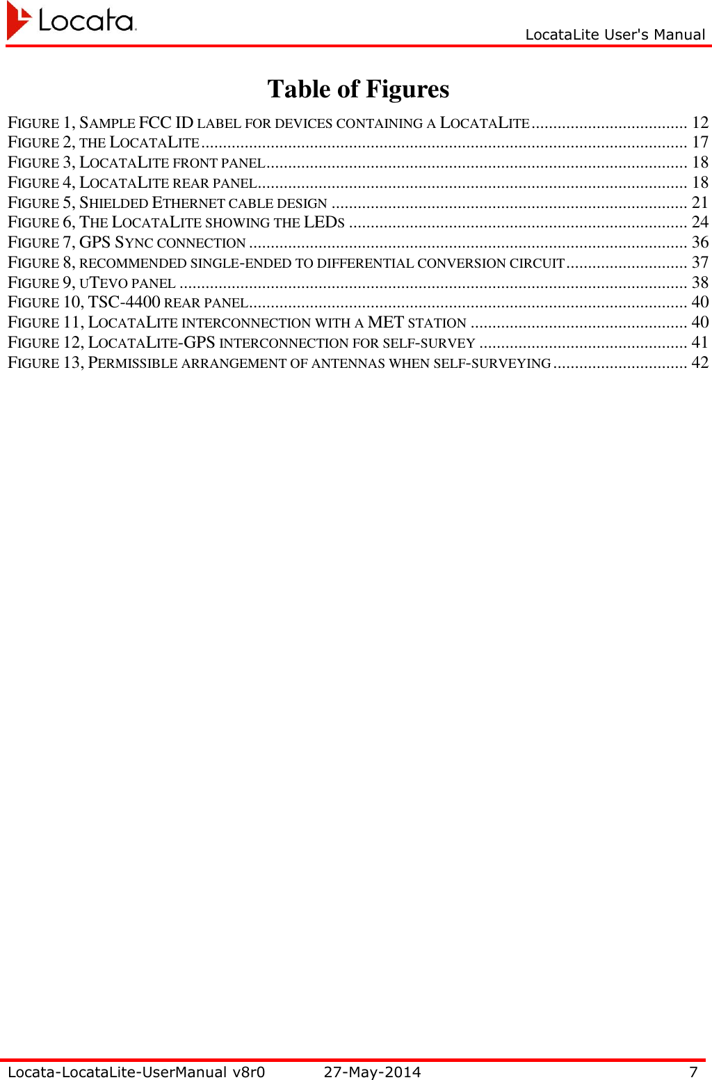     LocataLite User&apos;s Manual   Locata-LocataLite-UserManual v8r0 27-May-2014 7  Table of Figures FIGURE 1, SAMPLE FCC ID LABEL FOR DEVICES CONTAINING A LOCATALITE .................................... 12 FIGURE 2, THE LOCATALITE ................................................................................................................ 17 FIGURE 3, LOCATALITE FRONT PANEL ................................................................................................. 18 FIGURE 4, LOCATALITE REAR PANEL ................................................................................................... 18 FIGURE 5, SHIELDED ETHERNET CABLE DESIGN .................................................................................. 21 FIGURE 6, THE LOCATALITE SHOWING THE LEDS .............................................................................. 24 FIGURE 7, GPS SYNC CONNECTION ..................................................................................................... 36 FIGURE 8, RECOMMENDED SINGLE-ENDED TO DIFFERENTIAL CONVERSION CIRCUIT ............................ 37 FIGURE 9, UTEVO PANEL ..................................................................................................................... 38 FIGURE 10, TSC-4400 REAR PANEL ..................................................................................................... 40 FIGURE 11, LOCATALITE INTERCONNECTION WITH A MET STATION .................................................. 40 FIGURE 12, LOCATALITE-GPS INTERCONNECTION FOR SELF-SURVEY ................................................ 41 FIGURE 13, PERMISSIBLE ARRANGEMENT OF ANTENNAS WHEN SELF-SURVEYING ............................... 42  