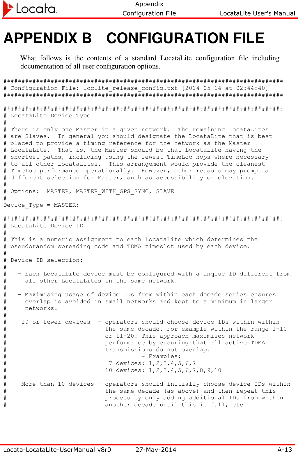   Appendix     Configuration File  LocataLite User&apos;s Manual  Locata-LocataLite-UserManual v8r0 27-May-2014 A-13  APPENDIX B  CONFIGURATION FILE What  follows  is  the  contents  of  a  standard  LocataLite  configuration  file  including documentation of all user configuration options. ############################################################################# # Configuration File: loclite_release_config.txt [2014-05-14 at 02:44:40] #############################################################################  ############################################################################# # LocataLite Device Type # # There is only one Master in a given network.  The remaining LocataLites # are Slaves.  In general you should designate the LocataLite that is best # placed to provide a timing reference for the network as the Master # LocataLite.  That is, the Master should be that LocataLite having the # shortest paths, including using the fewest TimeLoc hops where necessary # to all other LocataLites.  This arrangement would provide the cleanest # TimeLoc performance operationally.  However, other reasons may prompt a # different selection for Master, such as accessibility or elevation. # # Options:  MASTER, MASTER_WITH_GPS_SYNC, SLAVE # Device_Type = MASTER;  ############################################################################# # LocataLite Device ID # # This is a numeric assignment to each LocataLite which determines the # pseudorandom spreading code and TDMA timeslot used by each device. # # Device ID selection: # #   - Each LocataLite device must be configured with a unqiue ID different from #     all other LocataLites in the same network. # #   - Maximising usage of device IDs from within each decade series ensures #     overlap is avoided in small networks and kept to a minimum in larger #     networks. # #    10 or fewer devices  - operators should choose device IDs within within #                           the same decade. For example within the range 1-10 #                           or 11-20. This approach maximises network #                           performance by ensuring that all active TDMA #                           transmissions do not overlap. #        - Examples: #                            7 devices: 1,2,3,4,5,6,7 #                           10 devices: 1,2,3,4,5,6,7,8,9,10 # #    More than 10 devices - operators should initially choose device IDs within #                           the same decade (as above) and then repeat this #                           process by only adding additional IDs from within #                           another decade until this is full, etc.  