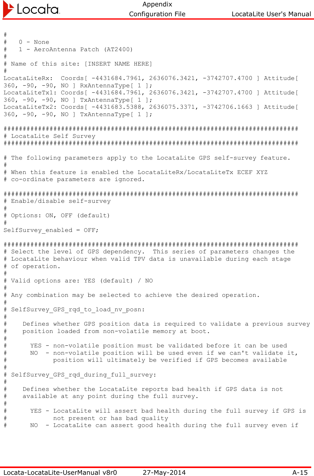   Appendix     Configuration File  LocataLite User&apos;s Manual  Locata-LocataLite-UserManual v8r0 27-May-2014 A-15  # #   0 - None #   1 - AeroAntenna Patch (AT2400) # # Name of this site: [INSERT NAME HERE] # LocataLiteRx:  Coords[ -4431684.7961, 2636076.3421, -3742707.4700 ] Attitude[ 360, -90, -90, NO ] RxAntennaType[ 1 ]; LocataLiteTx1: Coords[ -4431684.7961, 2636076.3421, -3742707.4700 ] Attitude[ 360, -90, -90, NO ] TxAntennaType[ 1 ]; LocataLiteTx2: Coords[ -4431683.5388, 2636075.3371, -3742706.1663 ] Attitude[ 360, -90, -90, NO ] TxAntennaType[ 1 ];  ############################################################################# # LocataLite Self Survey #############################################################################  # The following parameters apply to the LocataLite GPS self-survey feature. # # When this feature is enabled the LocataLiteRx/LocataLiteTx ECEF XYZ # co-ordinate parameters are ignored.  ############################################################################# # Enable/disable self-survey # # Options: ON, OFF (default) # SelfSurvey_enabled = OFF;  ############################################################################# # Select the level of GPS dependency.  This series of parameters changes the # LocataLite behaviour when valid TPV data is unavailable during each stage # of operation. # # Valid options are: YES (default) / NO # # Any combination may be selected to achieve the desired operation. # # SelfSurvey_GPS_rqd_to_load_nv_posn: # #    Defines whether GPS position data is required to validate a previous survey #    position loaded from non-volatile memory at boot. # #      YES - non-volatile position must be validated before it can be used #      NO  - non-volatile position will be used even if we can&apos;t validate it, #            position will ultimately be verified if GPS becomes available # # SelfSurvey_GPS_rqd_during_full_survey: # #    Defines whether the LocataLite reports bad health if GPS data is not #    available at any point during the full survey. # #      YES - LocataLite will assert bad health during the full survey if GPS is #            not present or has bad quality #      NO  - LocataLite can assert good health during the full survey even if 