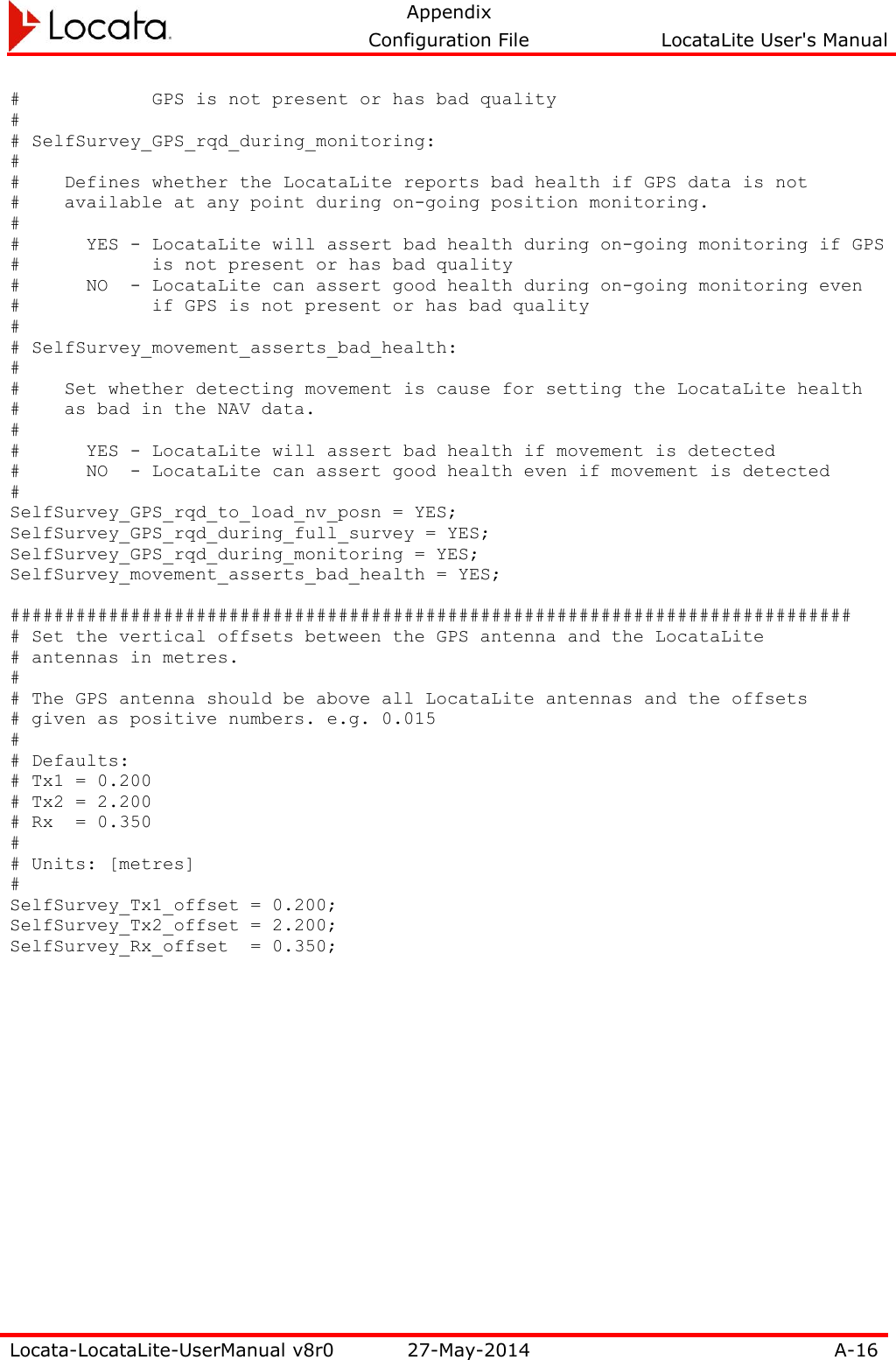   Appendix     Configuration File  LocataLite User&apos;s Manual  Locata-LocataLite-UserManual v8r0 27-May-2014 A-16  #            GPS is not present or has bad quality # # SelfSurvey_GPS_rqd_during_monitoring: # #    Defines whether the LocataLite reports bad health if GPS data is not #    available at any point during on-going position monitoring. # #      YES - LocataLite will assert bad health during on-going monitoring if GPS #            is not present or has bad quality #      NO  - LocataLite can assert good health during on-going monitoring even #            if GPS is not present or has bad quality # # SelfSurvey_movement_asserts_bad_health: # #    Set whether detecting movement is cause for setting the LocataLite health #    as bad in the NAV data. # #      YES - LocataLite will assert bad health if movement is detected #      NO  - LocataLite can assert good health even if movement is detected # SelfSurvey_GPS_rqd_to_load_nv_posn = YES; SelfSurvey_GPS_rqd_during_full_survey = YES; SelfSurvey_GPS_rqd_during_monitoring = YES; SelfSurvey_movement_asserts_bad_health = YES;  ############################################################################# # Set the vertical offsets between the GPS antenna and the LocataLite # antennas in metres. # # The GPS antenna should be above all LocataLite antennas and the offsets # given as positive numbers. e.g. 0.015 # # Defaults: # Tx1 = 0.200 # Tx2 = 2.200 # Rx  = 0.350 # # Units: [metres] # SelfSurvey_Tx1_offset = 0.200; SelfSurvey_Tx2_offset = 2.200; SelfSurvey_Rx_offset  = 0.350;   