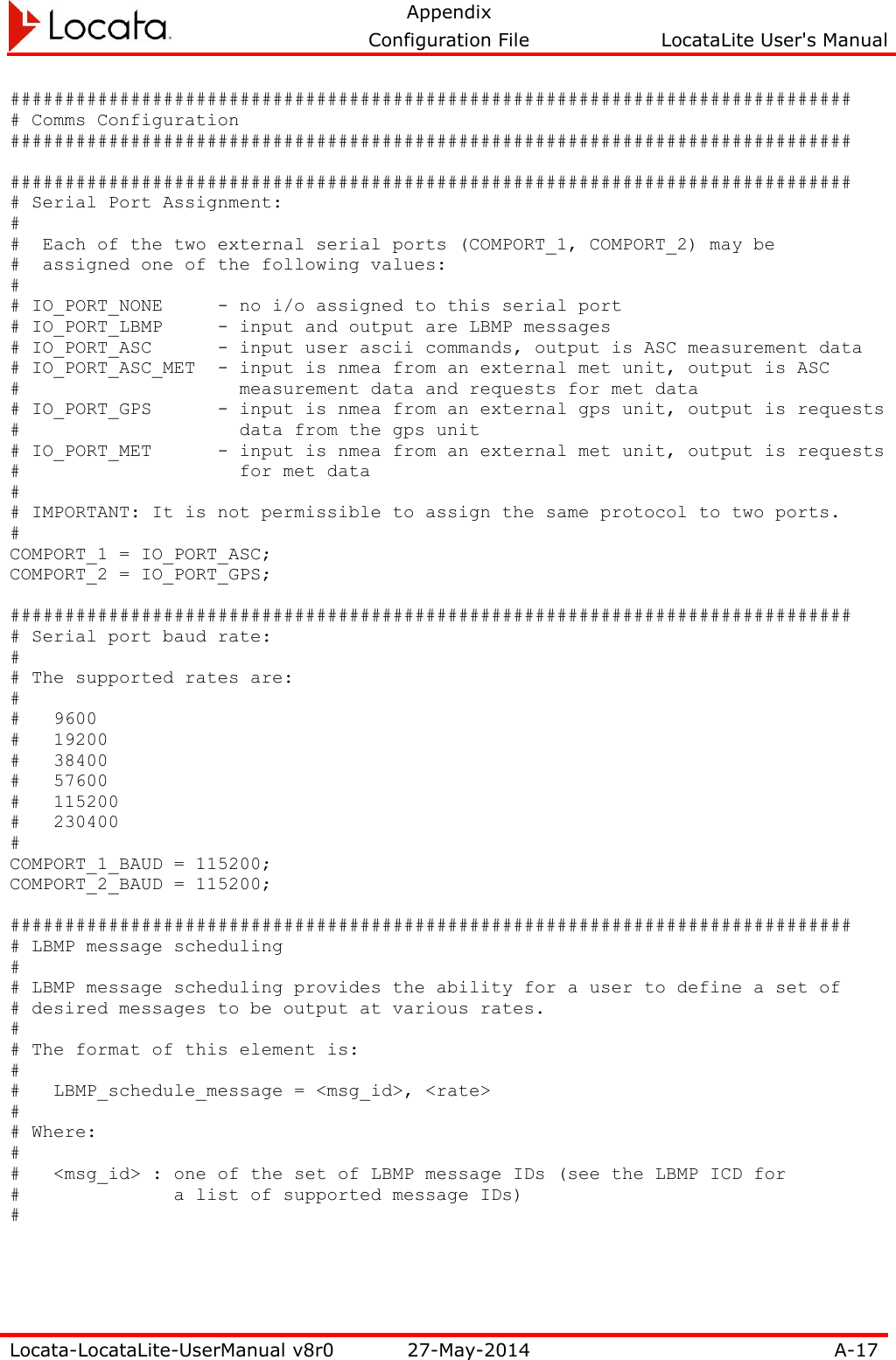   Appendix     Configuration File  LocataLite User&apos;s Manual  Locata-LocataLite-UserManual v8r0 27-May-2014 A-17  ############################################################################# # Comms Configuration #############################################################################  ############################################################################# # Serial Port Assignment: # #  Each of the two external serial ports (COMPORT_1, COMPORT_2) may be #  assigned one of the following values: # # IO_PORT_NONE     - no i/o assigned to this serial port # IO_PORT_LBMP     - input and output are LBMP messages # IO_PORT_ASC      - input user ascii commands, output is ASC measurement data # IO_PORT_ASC_MET  - input is nmea from an external met unit, output is ASC #                    measurement data and requests for met data # IO_PORT_GPS      - input is nmea from an external gps unit, output is requests #                    data from the gps unit # IO_PORT_MET      - input is nmea from an external met unit, output is requests #                    for met data # # IMPORTANT: It is not permissible to assign the same protocol to two ports. # COMPORT_1 = IO_PORT_ASC; COMPORT_2 = IO_PORT_GPS;  ############################################################################# # Serial port baud rate: # # The supported rates are: # #   9600 #   19200 #   38400 #   57600 #   115200 #   230400 # COMPORT_1_BAUD = 115200; COMPORT_2_BAUD = 115200;  ############################################################################# # LBMP message scheduling # # LBMP message scheduling provides the ability for a user to define a set of # desired messages to be output at various rates. # # The format of this element is: # #   LBMP_schedule_message = &lt;msg_id&gt;, &lt;rate&gt; # # Where: # #   &lt;msg_id&gt; : one of the set of LBMP message IDs (see the LBMP ICD for #              a list of supported message IDs) #  